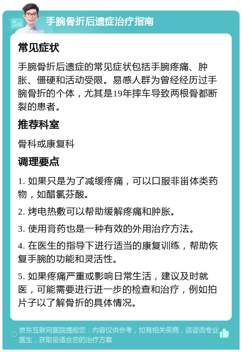 手腕骨折后遗症治疗指南 常见症状 手腕骨折后遗症的常见症状包括手腕疼痛、肿胀、僵硬和活动受限。易感人群为曾经经历过手腕骨折的个体，尤其是19年摔车导致两根骨都断裂的患者。 推荐科室 骨科或康复科 调理要点 1. 如果只是为了减缓疼痛，可以口服非甾体类药物，如醋氯芬酸。 2. 烤电热敷可以帮助缓解疼痛和肿胀。 3. 使用膏药也是一种有效的外用治疗方法。 4. 在医生的指导下进行适当的康复训练，帮助恢复手腕的功能和灵活性。 5. 如果疼痛严重或影响日常生活，建议及时就医，可能需要进行进一步的检查和治疗，例如拍片子以了解骨折的具体情况。