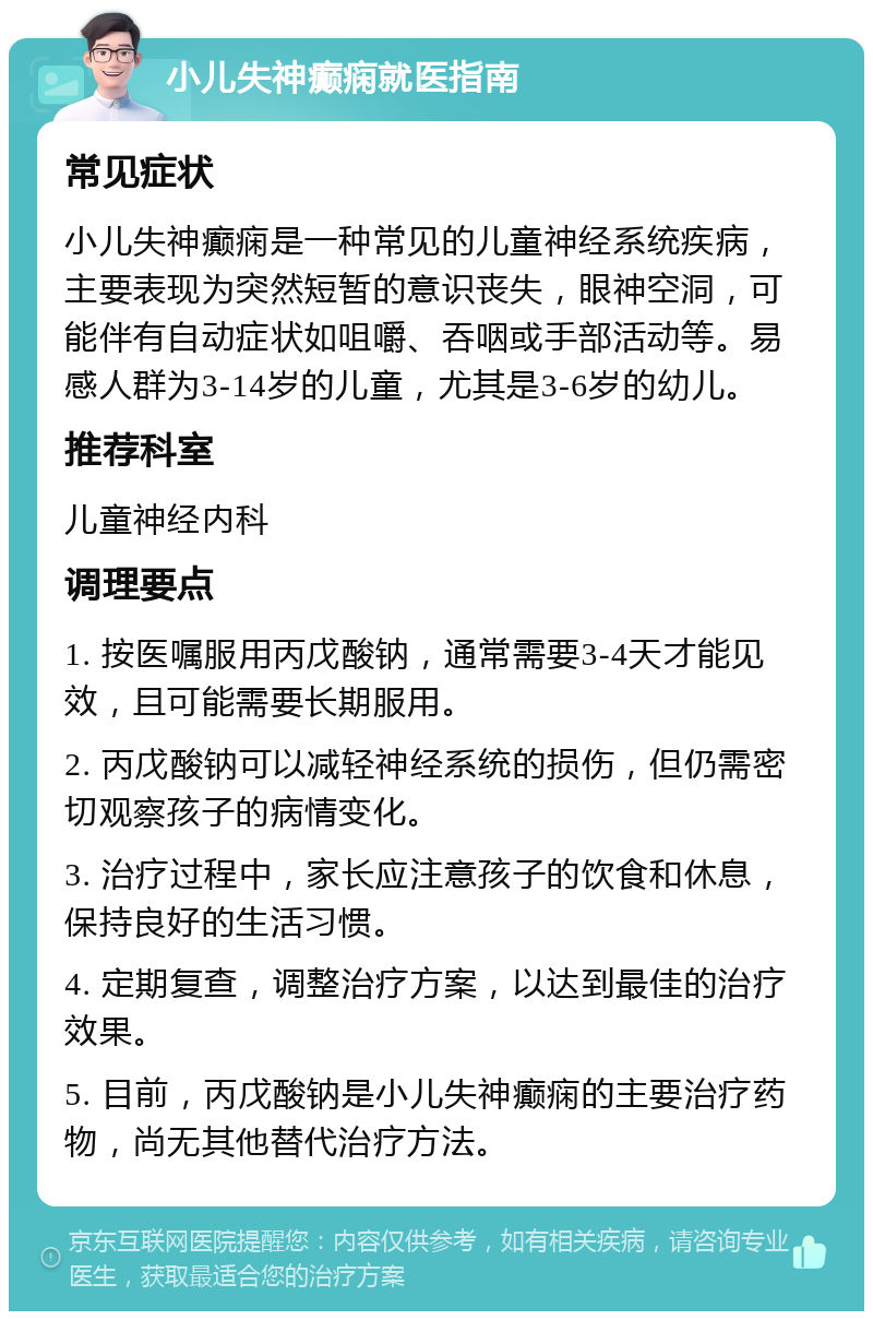 小儿失神癫痫就医指南 常见症状 小儿失神癫痫是一种常见的儿童神经系统疾病，主要表现为突然短暂的意识丧失，眼神空洞，可能伴有自动症状如咀嚼、吞咽或手部活动等。易感人群为3-14岁的儿童，尤其是3-6岁的幼儿。 推荐科室 儿童神经内科 调理要点 1. 按医嘱服用丙戊酸钠，通常需要3-4天才能见效，且可能需要长期服用。 2. 丙戊酸钠可以减轻神经系统的损伤，但仍需密切观察孩子的病情变化。 3. 治疗过程中，家长应注意孩子的饮食和休息，保持良好的生活习惯。 4. 定期复查，调整治疗方案，以达到最佳的治疗效果。 5. 目前，丙戊酸钠是小儿失神癫痫的主要治疗药物，尚无其他替代治疗方法。