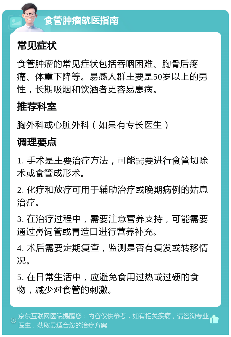 食管肿瘤就医指南 常见症状 食管肿瘤的常见症状包括吞咽困难、胸骨后疼痛、体重下降等。易感人群主要是50岁以上的男性，长期吸烟和饮酒者更容易患病。 推荐科室 胸外科或心脏外科（如果有专长医生） 调理要点 1. 手术是主要治疗方法，可能需要进行食管切除术或食管成形术。 2. 化疗和放疗可用于辅助治疗或晚期病例的姑息治疗。 3. 在治疗过程中，需要注意营养支持，可能需要通过鼻饲管或胃造口进行营养补充。 4. 术后需要定期复查，监测是否有复发或转移情况。 5. 在日常生活中，应避免食用过热或过硬的食物，减少对食管的刺激。