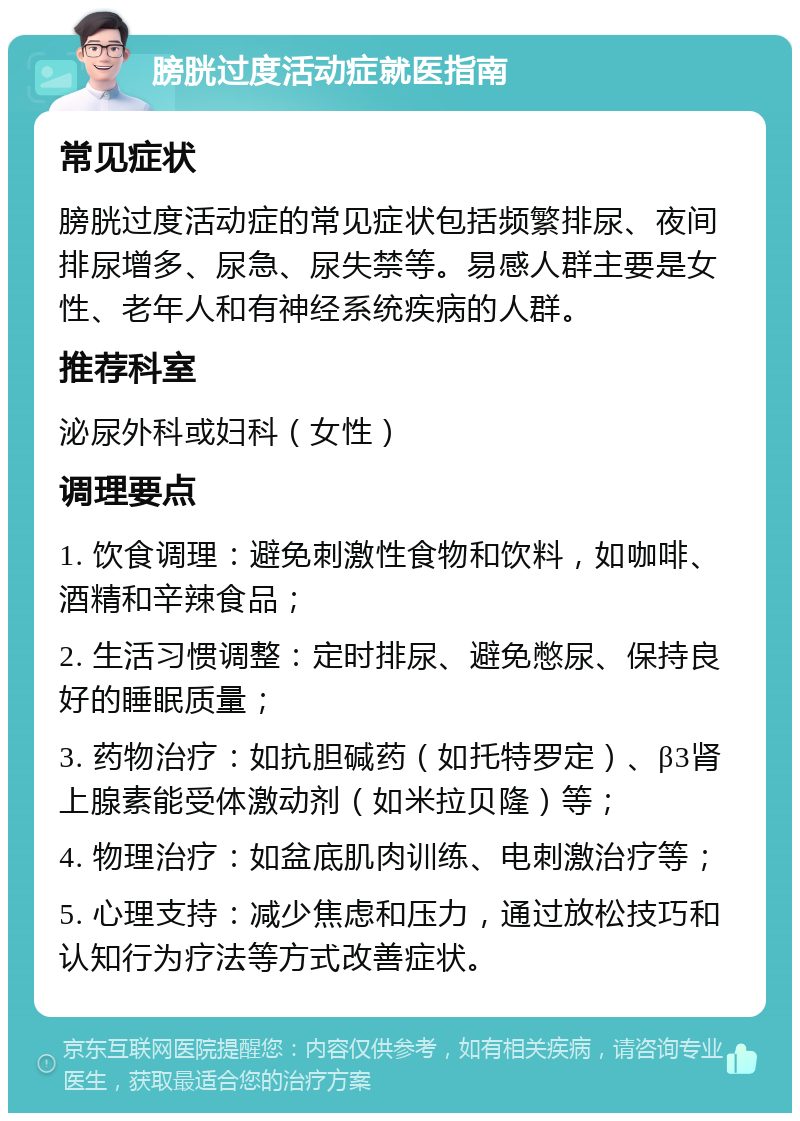 膀胱过度活动症就医指南 常见症状 膀胱过度活动症的常见症状包括频繁排尿、夜间排尿增多、尿急、尿失禁等。易感人群主要是女性、老年人和有神经系统疾病的人群。 推荐科室 泌尿外科或妇科（女性） 调理要点 1. 饮食调理：避免刺激性食物和饮料，如咖啡、酒精和辛辣食品； 2. 生活习惯调整：定时排尿、避免憋尿、保持良好的睡眠质量； 3. 药物治疗：如抗胆碱药（如托特罗定）、β3肾上腺素能受体激动剂（如米拉贝隆）等； 4. 物理治疗：如盆底肌肉训练、电刺激治疗等； 5. 心理支持：减少焦虑和压力，通过放松技巧和认知行为疗法等方式改善症状。