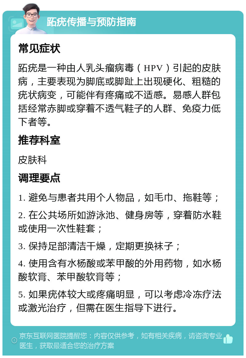 跖疣传播与预防指南 常见症状 跖疣是一种由人乳头瘤病毒（HPV）引起的皮肤病，主要表现为脚底或脚趾上出现硬化、粗糙的疣状病变，可能伴有疼痛或不适感。易感人群包括经常赤脚或穿着不透气鞋子的人群、免疫力低下者等。 推荐科室 皮肤科 调理要点 1. 避免与患者共用个人物品，如毛巾、拖鞋等； 2. 在公共场所如游泳池、健身房等，穿着防水鞋或使用一次性鞋套； 3. 保持足部清洁干燥，定期更换袜子； 4. 使用含有水杨酸或苯甲酸的外用药物，如水杨酸软膏、苯甲酸软膏等； 5. 如果疣体较大或疼痛明显，可以考虑冷冻疗法或激光治疗，但需在医生指导下进行。