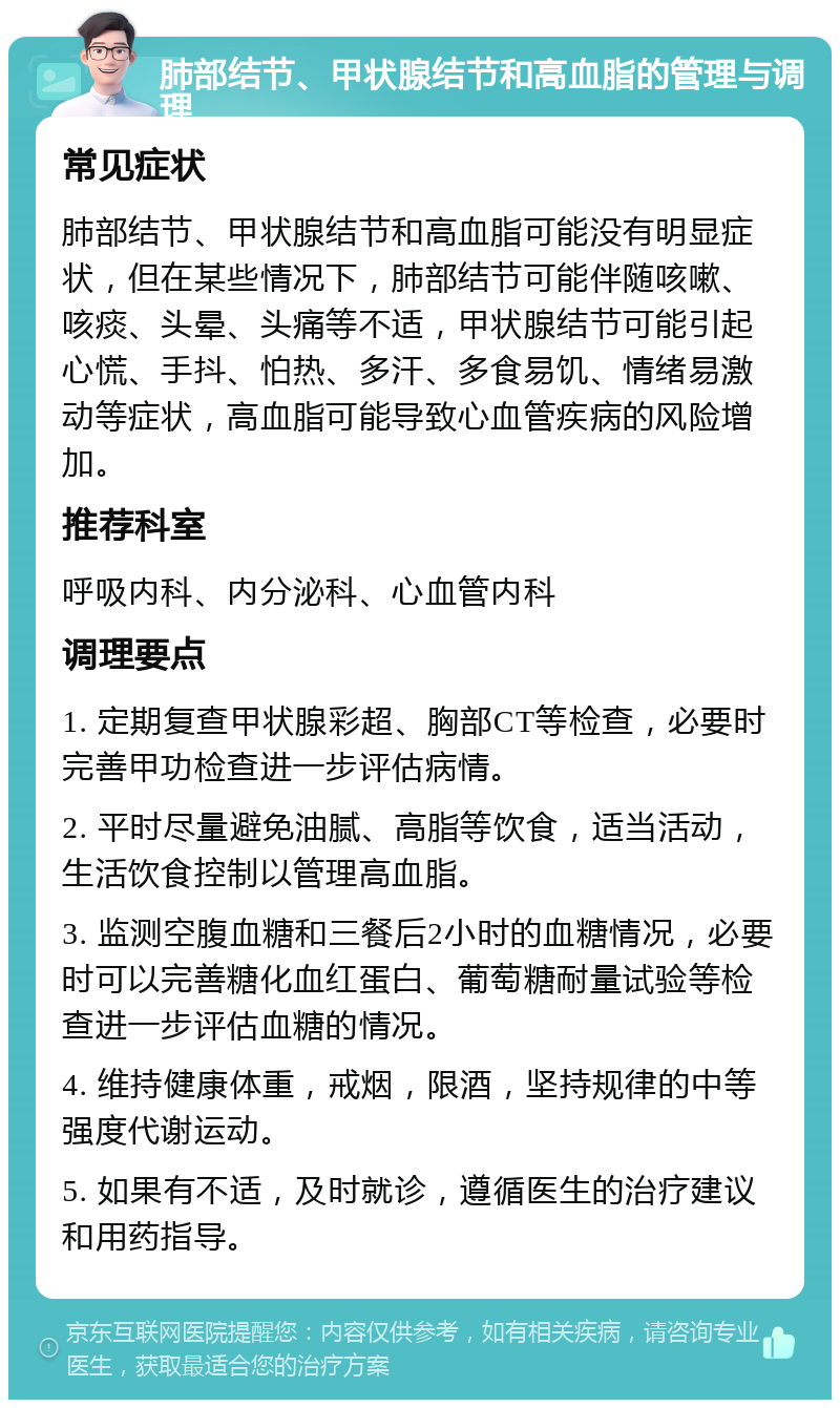 肺部结节、甲状腺结节和高血脂的管理与调理 常见症状 肺部结节、甲状腺结节和高血脂可能没有明显症状，但在某些情况下，肺部结节可能伴随咳嗽、咳痰、头晕、头痛等不适，甲状腺结节可能引起心慌、手抖、怕热、多汗、多食易饥、情绪易激动等症状，高血脂可能导致心血管疾病的风险增加。 推荐科室 呼吸内科、内分泌科、心血管内科 调理要点 1. 定期复查甲状腺彩超、胸部CT等检查，必要时完善甲功检查进一步评估病情。 2. 平时尽量避免油腻、高脂等饮食，适当活动，生活饮食控制以管理高血脂。 3. 监测空腹血糖和三餐后2小时的血糖情况，必要时可以完善糖化血红蛋白、葡萄糖耐量试验等检查进一步评估血糖的情况。 4. 维持健康体重，戒烟，限酒，坚持规律的中等强度代谢运动。 5. 如果有不适，及时就诊，遵循医生的治疗建议和用药指导。