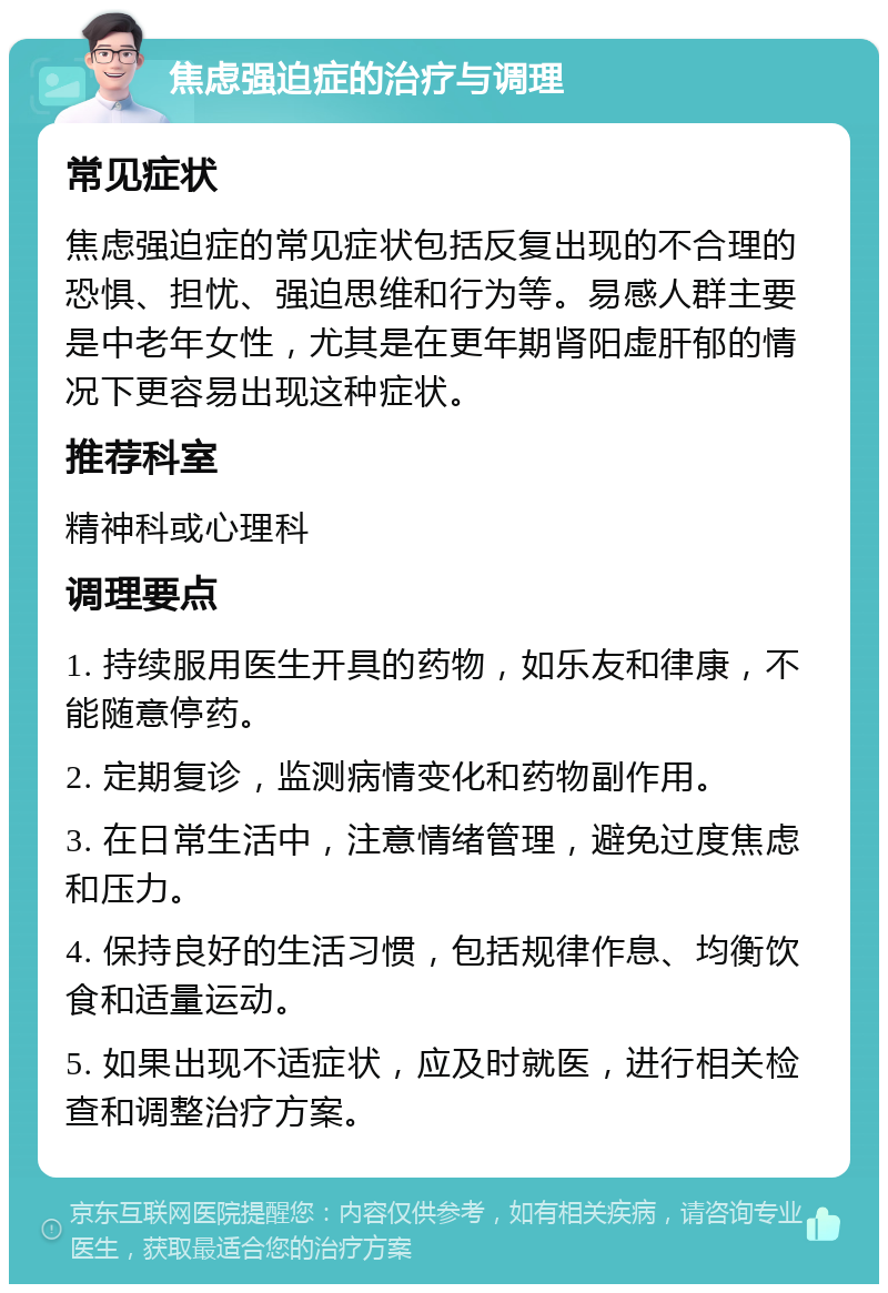 焦虑强迫症的治疗与调理 常见症状 焦虑强迫症的常见症状包括反复出现的不合理的恐惧、担忧、强迫思维和行为等。易感人群主要是中老年女性，尤其是在更年期肾阳虚肝郁的情况下更容易出现这种症状。 推荐科室 精神科或心理科 调理要点 1. 持续服用医生开具的药物，如乐友和律康，不能随意停药。 2. 定期复诊，监测病情变化和药物副作用。 3. 在日常生活中，注意情绪管理，避免过度焦虑和压力。 4. 保持良好的生活习惯，包括规律作息、均衡饮食和适量运动。 5. 如果出现不适症状，应及时就医，进行相关检查和调整治疗方案。