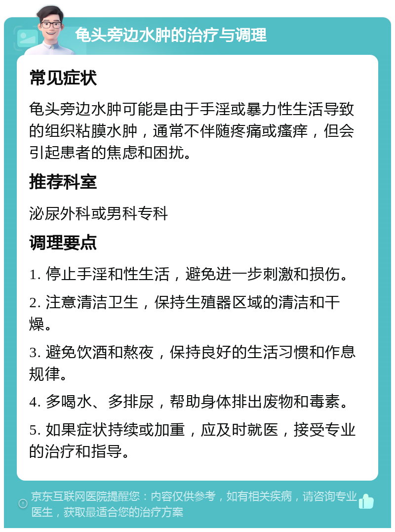 龟头旁边水肿的治疗与调理 常见症状 龟头旁边水肿可能是由于手淫或暴力性生活导致的组织粘膜水肿，通常不伴随疼痛或瘙痒，但会引起患者的焦虑和困扰。 推荐科室 泌尿外科或男科专科 调理要点 1. 停止手淫和性生活，避免进一步刺激和损伤。 2. 注意清洁卫生，保持生殖器区域的清洁和干燥。 3. 避免饮酒和熬夜，保持良好的生活习惯和作息规律。 4. 多喝水、多排尿，帮助身体排出废物和毒素。 5. 如果症状持续或加重，应及时就医，接受专业的治疗和指导。