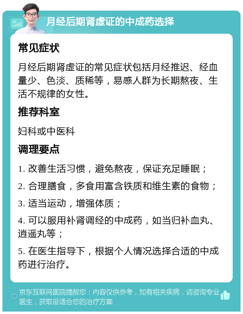 月经后期肾虚证的中成药选择 常见症状 月经后期肾虚证的常见症状包括月经推迟、经血量少、色淡、质稀等，易感人群为长期熬夜、生活不规律的女性。 推荐科室 妇科或中医科 调理要点 1. 改善生活习惯，避免熬夜，保证充足睡眠； 2. 合理膳食，多食用富含铁质和维生素的食物； 3. 适当运动，增强体质； 4. 可以服用补肾调经的中成药，如当归补血丸、逍遥丸等； 5. 在医生指导下，根据个人情况选择合适的中成药进行治疗。