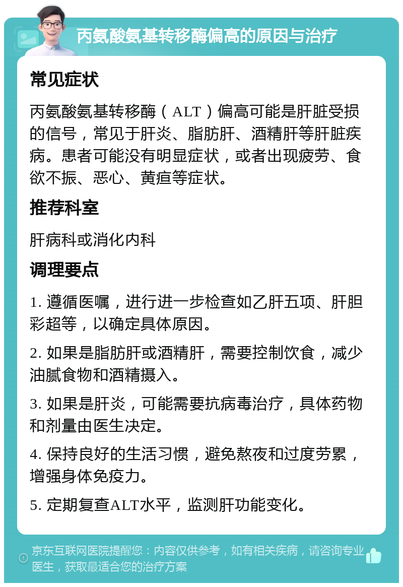 丙氨酸氨基转移酶偏高的原因与治疗 常见症状 丙氨酸氨基转移酶（ALT）偏高可能是肝脏受损的信号，常见于肝炎、脂肪肝、酒精肝等肝脏疾病。患者可能没有明显症状，或者出现疲劳、食欲不振、恶心、黄疸等症状。 推荐科室 肝病科或消化内科 调理要点 1. 遵循医嘱，进行进一步检查如乙肝五项、肝胆彩超等，以确定具体原因。 2. 如果是脂肪肝或酒精肝，需要控制饮食，减少油腻食物和酒精摄入。 3. 如果是肝炎，可能需要抗病毒治疗，具体药物和剂量由医生决定。 4. 保持良好的生活习惯，避免熬夜和过度劳累，增强身体免疫力。 5. 定期复查ALT水平，监测肝功能变化。