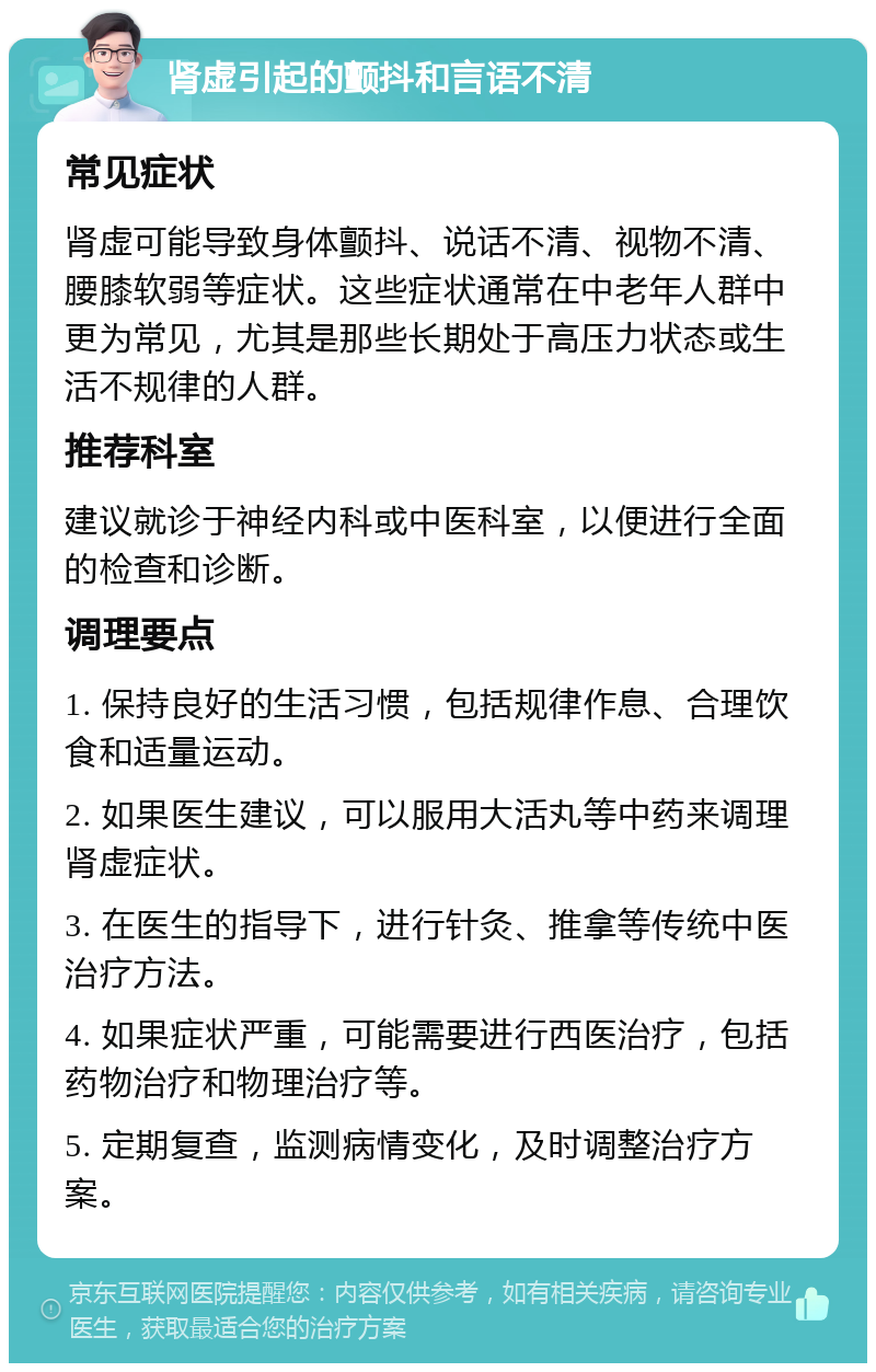 肾虚引起的颤抖和言语不清 常见症状 肾虚可能导致身体颤抖、说话不清、视物不清、腰膝软弱等症状。这些症状通常在中老年人群中更为常见，尤其是那些长期处于高压力状态或生活不规律的人群。 推荐科室 建议就诊于神经内科或中医科室，以便进行全面的检查和诊断。 调理要点 1. 保持良好的生活习惯，包括规律作息、合理饮食和适量运动。 2. 如果医生建议，可以服用大活丸等中药来调理肾虚症状。 3. 在医生的指导下，进行针灸、推拿等传统中医治疗方法。 4. 如果症状严重，可能需要进行西医治疗，包括药物治疗和物理治疗等。 5. 定期复查，监测病情变化，及时调整治疗方案。