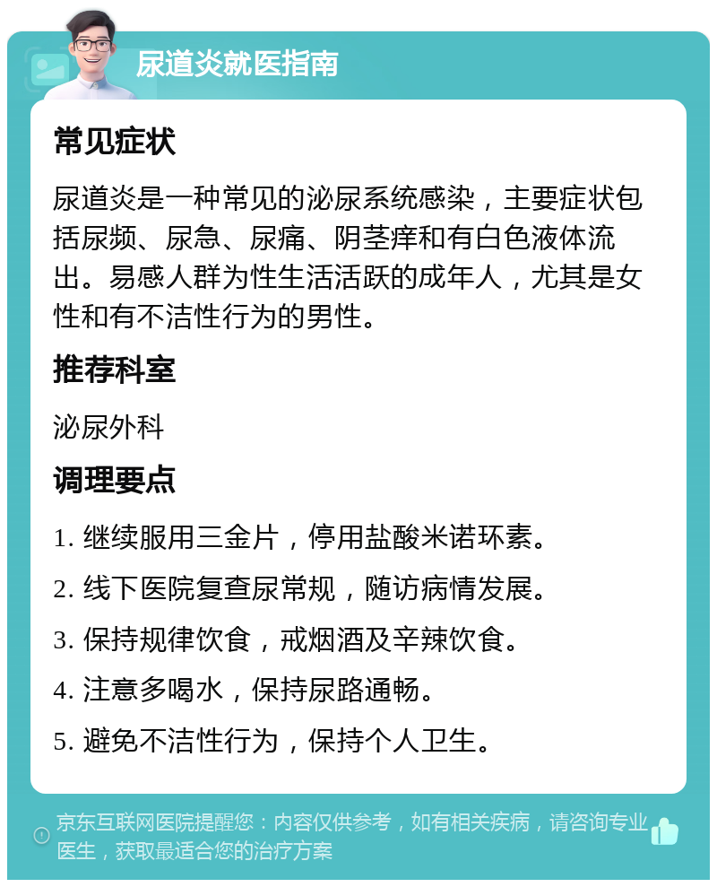 尿道炎就医指南 常见症状 尿道炎是一种常见的泌尿系统感染，主要症状包括尿频、尿急、尿痛、阴茎痒和有白色液体流出。易感人群为性生活活跃的成年人，尤其是女性和有不洁性行为的男性。 推荐科室 泌尿外科 调理要点 1. 继续服用三金片，停用盐酸米诺环素。 2. 线下医院复查尿常规，随访病情发展。 3. 保持规律饮食，戒烟酒及辛辣饮食。 4. 注意多喝水，保持尿路通畅。 5. 避免不洁性行为，保持个人卫生。