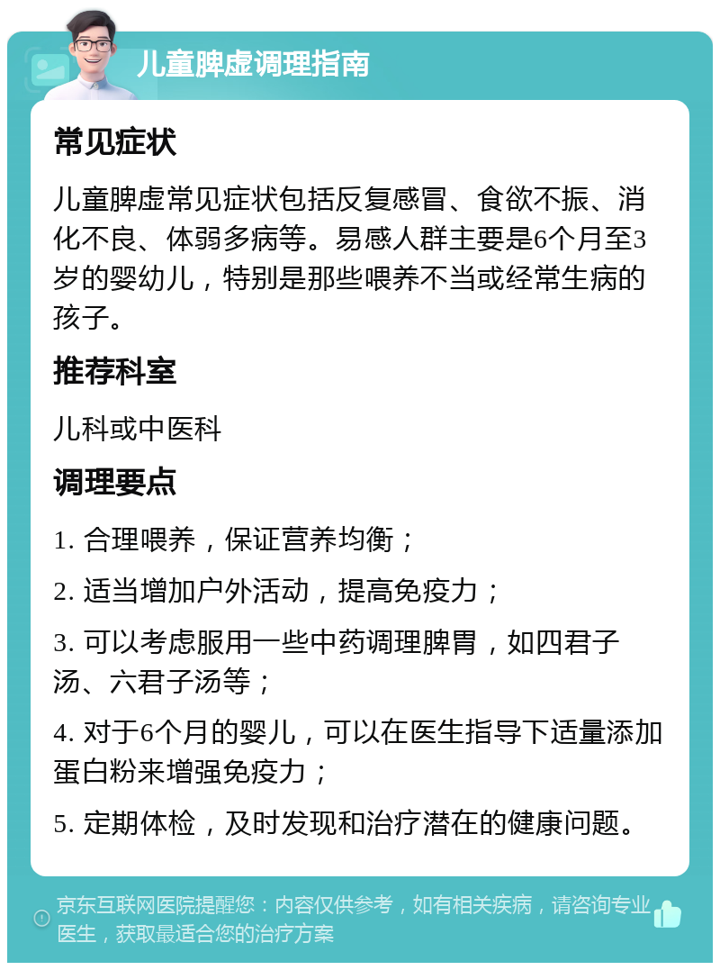 儿童脾虚调理指南 常见症状 儿童脾虚常见症状包括反复感冒、食欲不振、消化不良、体弱多病等。易感人群主要是6个月至3岁的婴幼儿，特别是那些喂养不当或经常生病的孩子。 推荐科室 儿科或中医科 调理要点 1. 合理喂养，保证营养均衡； 2. 适当增加户外活动，提高免疫力； 3. 可以考虑服用一些中药调理脾胃，如四君子汤、六君子汤等； 4. 对于6个月的婴儿，可以在医生指导下适量添加蛋白粉来增强免疫力； 5. 定期体检，及时发现和治疗潜在的健康问题。