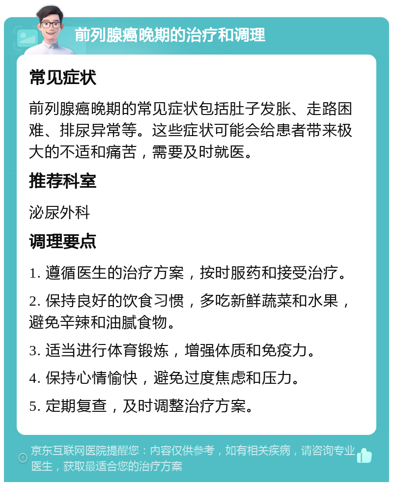 前列腺癌晚期的治疗和调理 常见症状 前列腺癌晚期的常见症状包括肚子发胀、走路困难、排尿异常等。这些症状可能会给患者带来极大的不适和痛苦，需要及时就医。 推荐科室 泌尿外科 调理要点 1. 遵循医生的治疗方案，按时服药和接受治疗。 2. 保持良好的饮食习惯，多吃新鲜蔬菜和水果，避免辛辣和油腻食物。 3. 适当进行体育锻炼，增强体质和免疫力。 4. 保持心情愉快，避免过度焦虑和压力。 5. 定期复查，及时调整治疗方案。