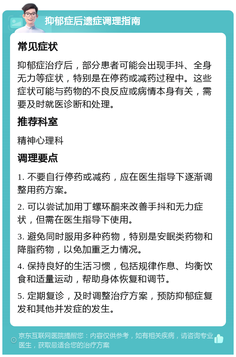 抑郁症后遗症调理指南 常见症状 抑郁症治疗后，部分患者可能会出现手抖、全身无力等症状，特别是在停药或减药过程中。这些症状可能与药物的不良反应或病情本身有关，需要及时就医诊断和处理。 推荐科室 精神心理科 调理要点 1. 不要自行停药或减药，应在医生指导下逐渐调整用药方案。 2. 可以尝试加用丁螺环酮来改善手抖和无力症状，但需在医生指导下使用。 3. 避免同时服用多种药物，特别是安眠类药物和降脂药物，以免加重乏力情况。 4. 保持良好的生活习惯，包括规律作息、均衡饮食和适量运动，帮助身体恢复和调节。 5. 定期复诊，及时调整治疗方案，预防抑郁症复发和其他并发症的发生。