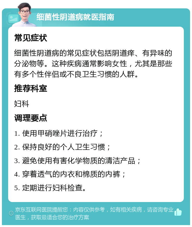 细菌性阴道病就医指南 常见症状 细菌性阴道病的常见症状包括阴道痒、有异味的分泌物等。这种疾病通常影响女性，尤其是那些有多个性伴侣或不良卫生习惯的人群。 推荐科室 妇科 调理要点 1. 使用甲硝唑片进行治疗； 2. 保持良好的个人卫生习惯； 3. 避免使用有害化学物质的清洁产品； 4. 穿着透气的内衣和棉质的内裤； 5. 定期进行妇科检查。