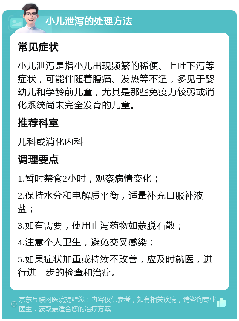 小儿泄泻的处理方法 常见症状 小儿泄泻是指小儿出现频繁的稀便、上吐下泻等症状，可能伴随着腹痛、发热等不适，多见于婴幼儿和学龄前儿童，尤其是那些免疫力较弱或消化系统尚未完全发育的儿童。 推荐科室 儿科或消化内科 调理要点 1.暂时禁食2小时，观察病情变化； 2.保持水分和电解质平衡，适量补充口服补液盐； 3.如有需要，使用止泻药物如蒙脱石散； 4.注意个人卫生，避免交叉感染； 5.如果症状加重或持续不改善，应及时就医，进行进一步的检查和治疗。