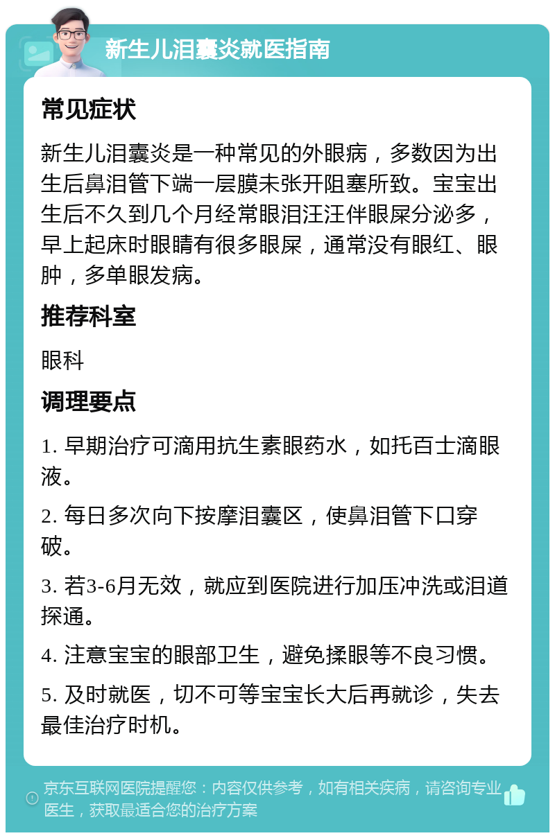 新生儿泪囊炎就医指南 常见症状 新生儿泪囊炎是一种常见的外眼病，多数因为出生后鼻泪管下端一层膜未张开阻塞所致。宝宝出生后不久到几个月经常眼泪汪汪伴眼屎分泌多，早上起床时眼睛有很多眼屎，通常没有眼红、眼肿，多单眼发病。 推荐科室 眼科 调理要点 1. 早期治疗可滴用抗生素眼药水，如托百士滴眼液。 2. 每日多次向下按摩泪囊区，使鼻泪管下口穿破。 3. 若3-6月无效，就应到医院进行加压冲洗或泪道探通。 4. 注意宝宝的眼部卫生，避免揉眼等不良习惯。 5. 及时就医，切不可等宝宝长大后再就诊，失去最佳治疗时机。