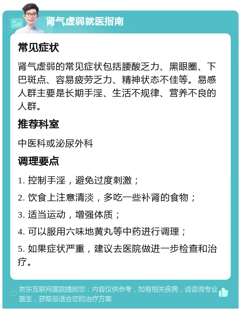 肾气虚弱就医指南 常见症状 肾气虚弱的常见症状包括腰酸乏力、黑眼圈、下巴斑点、容易疲劳乏力、精神状态不佳等。易感人群主要是长期手淫、生活不规律、营养不良的人群。 推荐科室 中医科或泌尿外科 调理要点 1. 控制手淫，避免过度刺激； 2. 饮食上注意清淡，多吃一些补肾的食物； 3. 适当运动，增强体质； 4. 可以服用六味地黄丸等中药进行调理； 5. 如果症状严重，建议去医院做进一步检查和治疗。