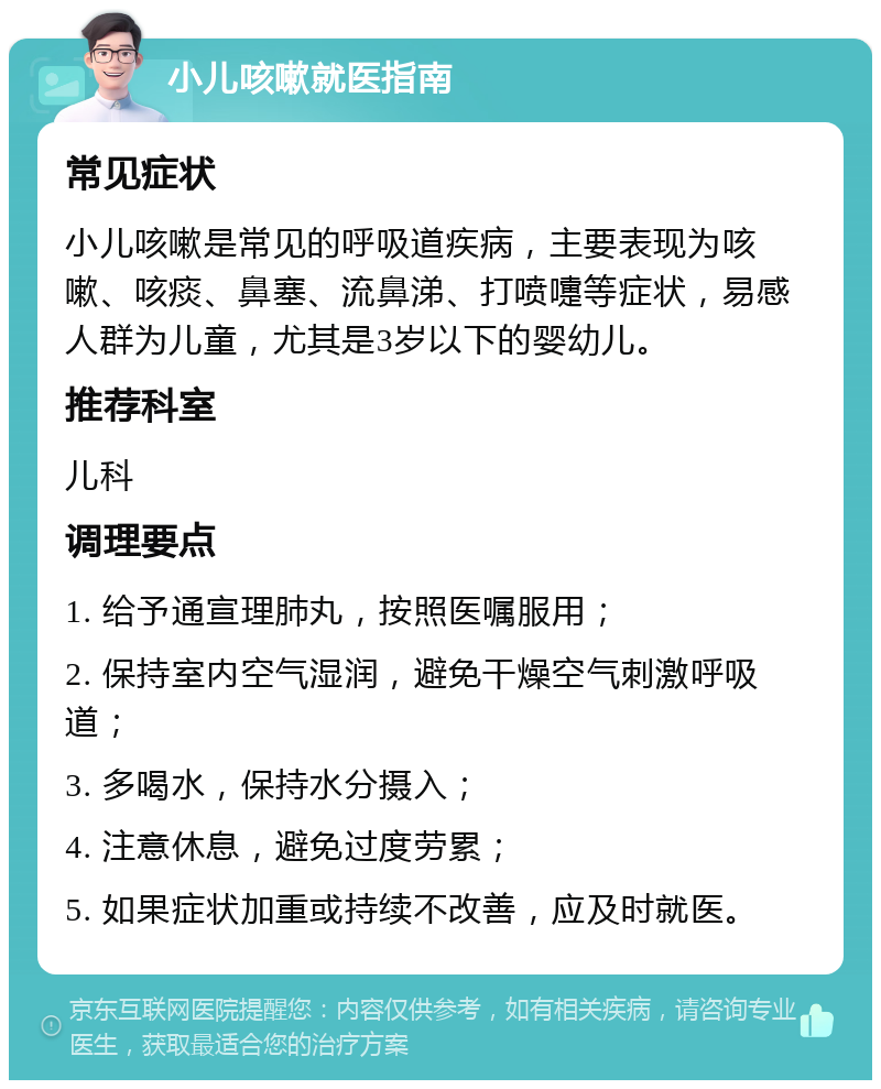 小儿咳嗽就医指南 常见症状 小儿咳嗽是常见的呼吸道疾病，主要表现为咳嗽、咳痰、鼻塞、流鼻涕、打喷嚏等症状，易感人群为儿童，尤其是3岁以下的婴幼儿。 推荐科室 儿科 调理要点 1. 给予通宣理肺丸，按照医嘱服用； 2. 保持室内空气湿润，避免干燥空气刺激呼吸道； 3. 多喝水，保持水分摄入； 4. 注意休息，避免过度劳累； 5. 如果症状加重或持续不改善，应及时就医。