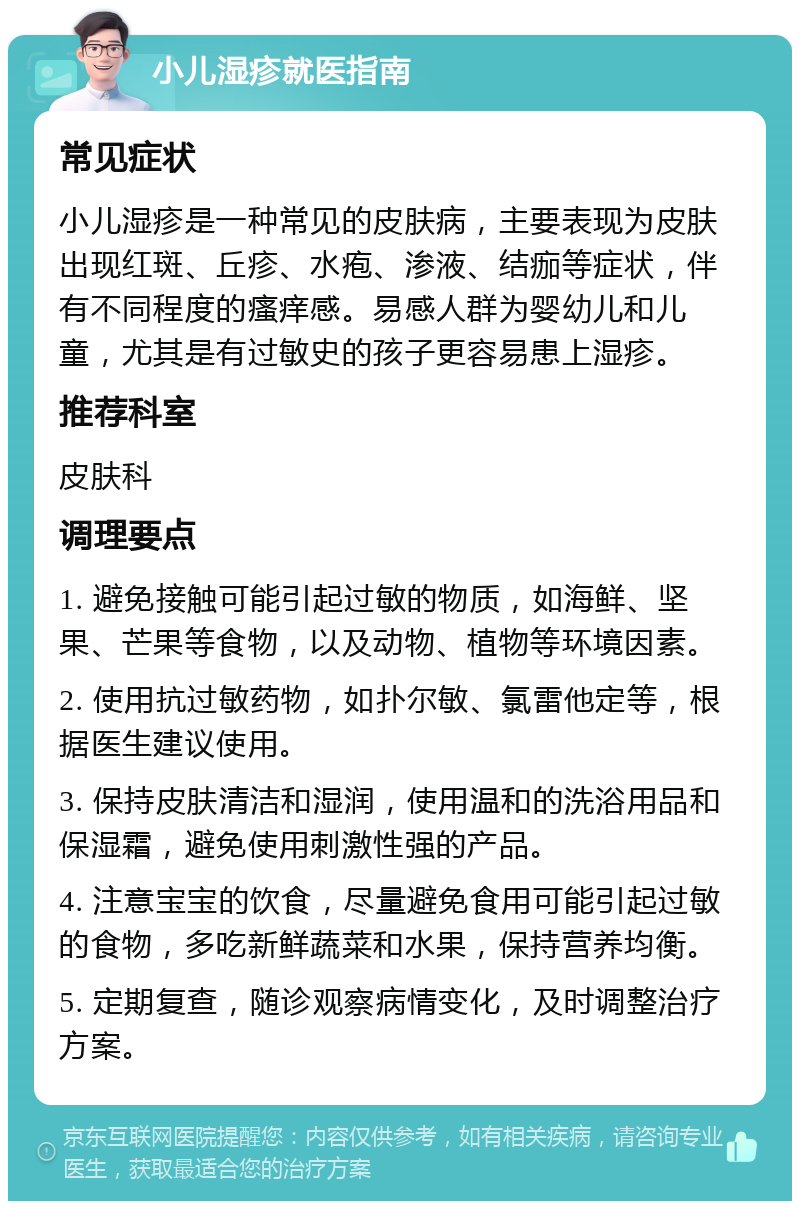 小儿湿疹就医指南 常见症状 小儿湿疹是一种常见的皮肤病，主要表现为皮肤出现红斑、丘疹、水疱、渗液、结痂等症状，伴有不同程度的瘙痒感。易感人群为婴幼儿和儿童，尤其是有过敏史的孩子更容易患上湿疹。 推荐科室 皮肤科 调理要点 1. 避免接触可能引起过敏的物质，如海鲜、坚果、芒果等食物，以及动物、植物等环境因素。 2. 使用抗过敏药物，如扑尔敏、氯雷他定等，根据医生建议使用。 3. 保持皮肤清洁和湿润，使用温和的洗浴用品和保湿霜，避免使用刺激性强的产品。 4. 注意宝宝的饮食，尽量避免食用可能引起过敏的食物，多吃新鲜蔬菜和水果，保持营养均衡。 5. 定期复查，随诊观察病情变化，及时调整治疗方案。