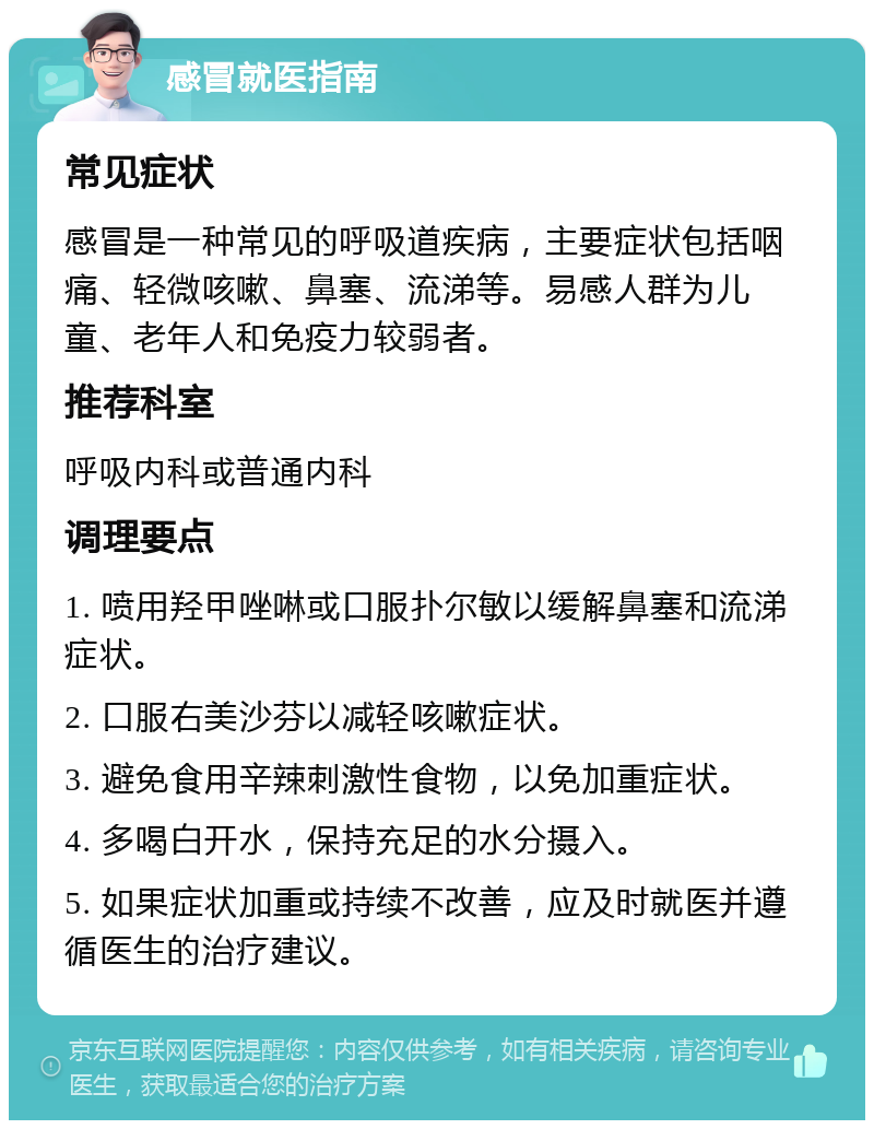 感冒就医指南 常见症状 感冒是一种常见的呼吸道疾病，主要症状包括咽痛、轻微咳嗽、鼻塞、流涕等。易感人群为儿童、老年人和免疫力较弱者。 推荐科室 呼吸内科或普通内科 调理要点 1. 喷用羟甲唑啉或口服扑尔敏以缓解鼻塞和流涕症状。 2. 口服右美沙芬以减轻咳嗽症状。 3. 避免食用辛辣刺激性食物，以免加重症状。 4. 多喝白开水，保持充足的水分摄入。 5. 如果症状加重或持续不改善，应及时就医并遵循医生的治疗建议。