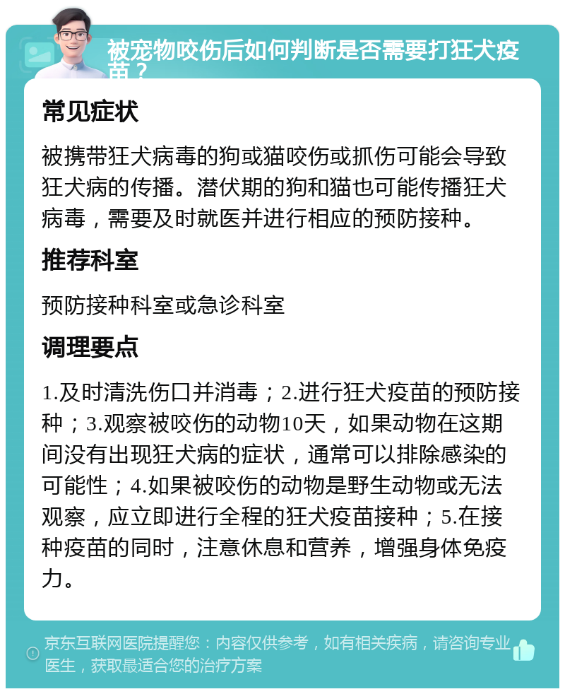 被宠物咬伤后如何判断是否需要打狂犬疫苗？ 常见症状 被携带狂犬病毒的狗或猫咬伤或抓伤可能会导致狂犬病的传播。潜伏期的狗和猫也可能传播狂犬病毒，需要及时就医并进行相应的预防接种。 推荐科室 预防接种科室或急诊科室 调理要点 1.及时清洗伤口并消毒；2.进行狂犬疫苗的预防接种；3.观察被咬伤的动物10天，如果动物在这期间没有出现狂犬病的症状，通常可以排除感染的可能性；4.如果被咬伤的动物是野生动物或无法观察，应立即进行全程的狂犬疫苗接种；5.在接种疫苗的同时，注意休息和营养，增强身体免疫力。