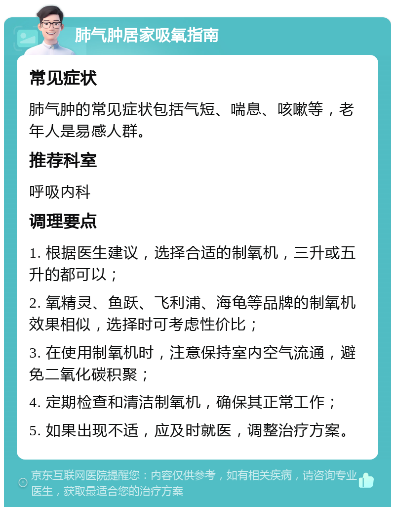 肺气肿居家吸氧指南 常见症状 肺气肿的常见症状包括气短、喘息、咳嗽等，老年人是易感人群。 推荐科室 呼吸内科 调理要点 1. 根据医生建议，选择合适的制氧机，三升或五升的都可以； 2. 氧精灵、鱼跃、飞利浦、海龟等品牌的制氧机效果相似，选择时可考虑性价比； 3. 在使用制氧机时，注意保持室内空气流通，避免二氧化碳积聚； 4. 定期检查和清洁制氧机，确保其正常工作； 5. 如果出现不适，应及时就医，调整治疗方案。