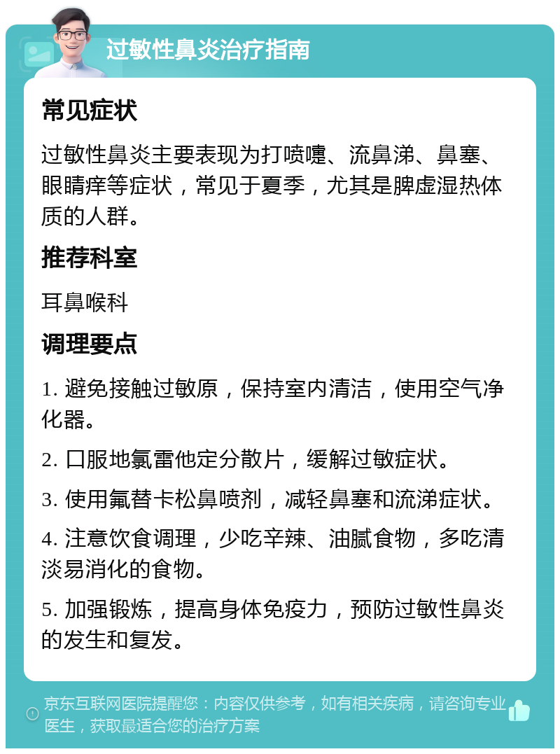 过敏性鼻炎治疗指南 常见症状 过敏性鼻炎主要表现为打喷嚏、流鼻涕、鼻塞、眼睛痒等症状，常见于夏季，尤其是脾虚湿热体质的人群。 推荐科室 耳鼻喉科 调理要点 1. 避免接触过敏原，保持室内清洁，使用空气净化器。 2. 口服地氯雷他定分散片，缓解过敏症状。 3. 使用氟替卡松鼻喷剂，减轻鼻塞和流涕症状。 4. 注意饮食调理，少吃辛辣、油腻食物，多吃清淡易消化的食物。 5. 加强锻炼，提高身体免疫力，预防过敏性鼻炎的发生和复发。