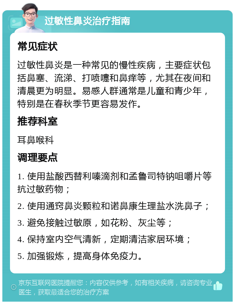 过敏性鼻炎治疗指南 常见症状 过敏性鼻炎是一种常见的慢性疾病，主要症状包括鼻塞、流涕、打喷嚏和鼻痒等，尤其在夜间和清晨更为明显。易感人群通常是儿童和青少年，特别是在春秋季节更容易发作。 推荐科室 耳鼻喉科 调理要点 1. 使用盐酸西替利嗪滴剂和孟鲁司特钠咀嚼片等抗过敏药物； 2. 使用通窍鼻炎颗粒和诺鼻康生理盐水洗鼻子； 3. 避免接触过敏原，如花粉、灰尘等； 4. 保持室内空气清新，定期清洁家居环境； 5. 加强锻炼，提高身体免疫力。