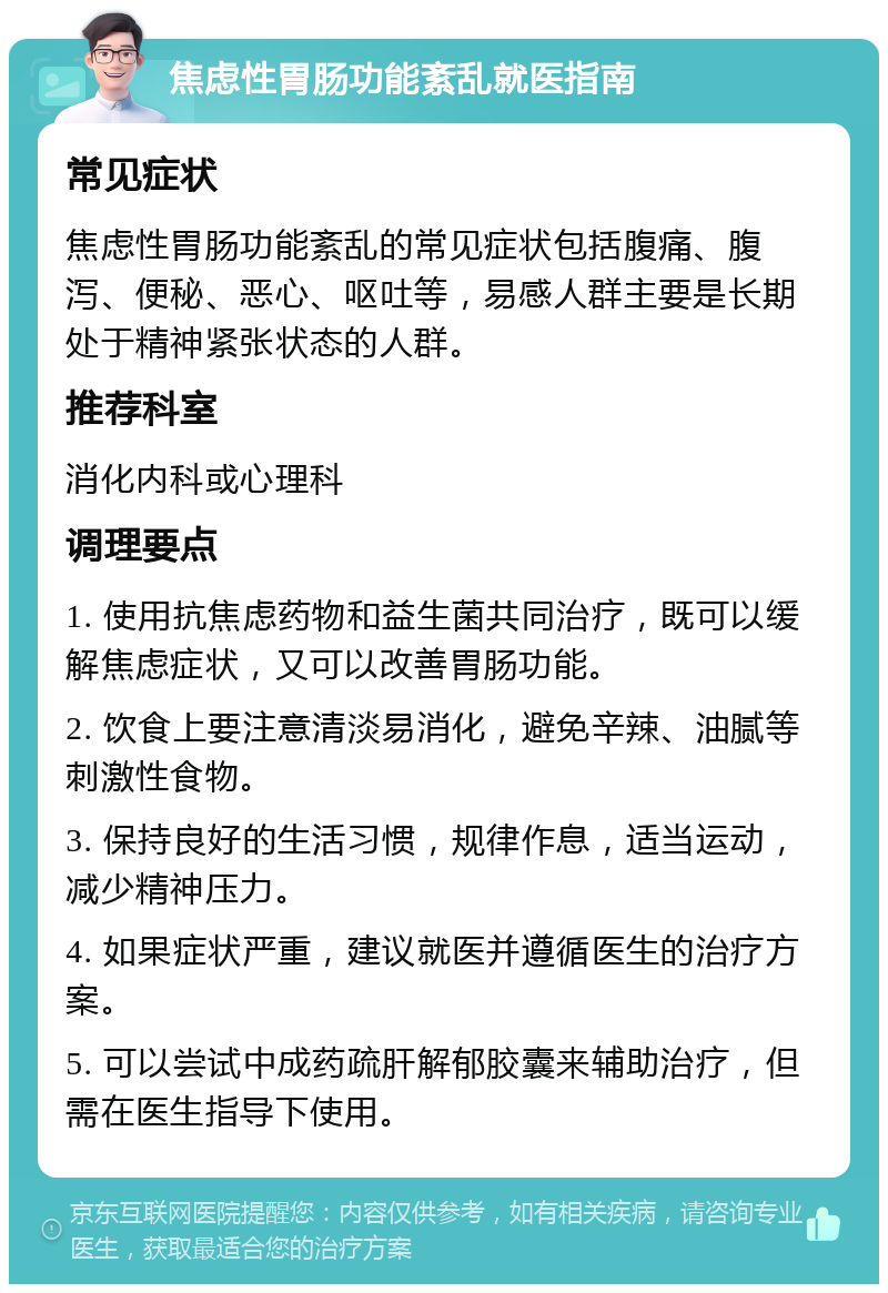 焦虑性胃肠功能紊乱就医指南 常见症状 焦虑性胃肠功能紊乱的常见症状包括腹痛、腹泻、便秘、恶心、呕吐等，易感人群主要是长期处于精神紧张状态的人群。 推荐科室 消化内科或心理科 调理要点 1. 使用抗焦虑药物和益生菌共同治疗，既可以缓解焦虑症状，又可以改善胃肠功能。 2. 饮食上要注意清淡易消化，避免辛辣、油腻等刺激性食物。 3. 保持良好的生活习惯，规律作息，适当运动，减少精神压力。 4. 如果症状严重，建议就医并遵循医生的治疗方案。 5. 可以尝试中成药疏肝解郁胶囊来辅助治疗，但需在医生指导下使用。