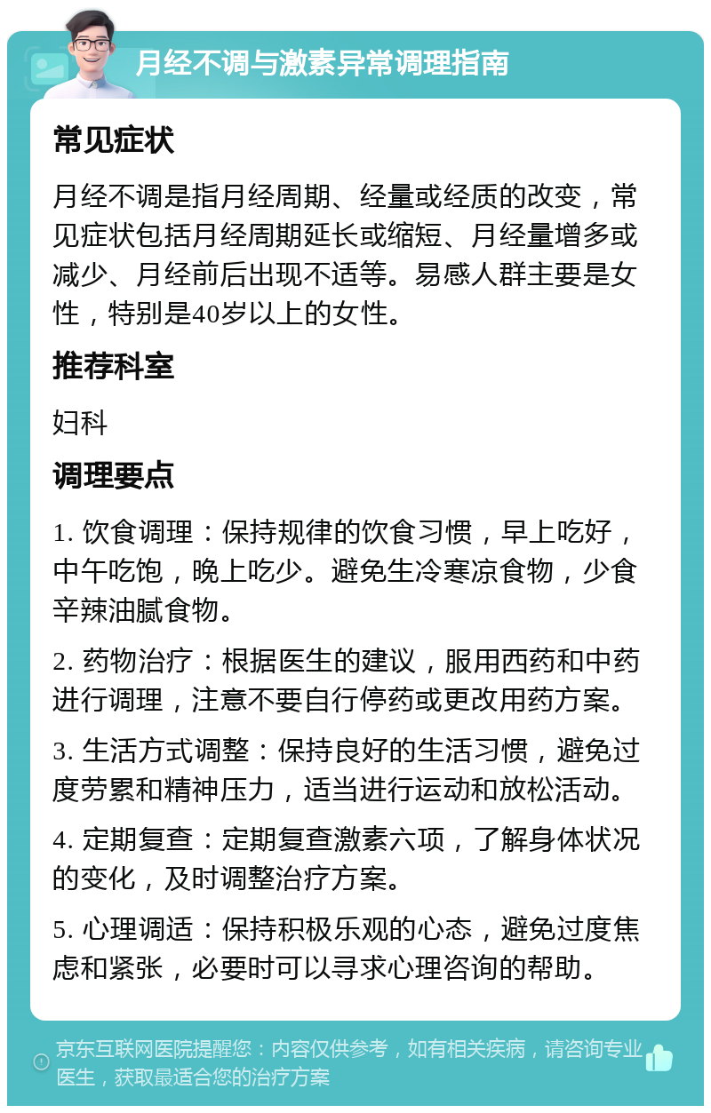 月经不调与激素异常调理指南 常见症状 月经不调是指月经周期、经量或经质的改变，常见症状包括月经周期延长或缩短、月经量增多或减少、月经前后出现不适等。易感人群主要是女性，特别是40岁以上的女性。 推荐科室 妇科 调理要点 1. 饮食调理：保持规律的饮食习惯，早上吃好，中午吃饱，晚上吃少。避免生冷寒凉食物，少食辛辣油腻食物。 2. 药物治疗：根据医生的建议，服用西药和中药进行调理，注意不要自行停药或更改用药方案。 3. 生活方式调整：保持良好的生活习惯，避免过度劳累和精神压力，适当进行运动和放松活动。 4. 定期复查：定期复查激素六项，了解身体状况的变化，及时调整治疗方案。 5. 心理调适：保持积极乐观的心态，避免过度焦虑和紧张，必要时可以寻求心理咨询的帮助。