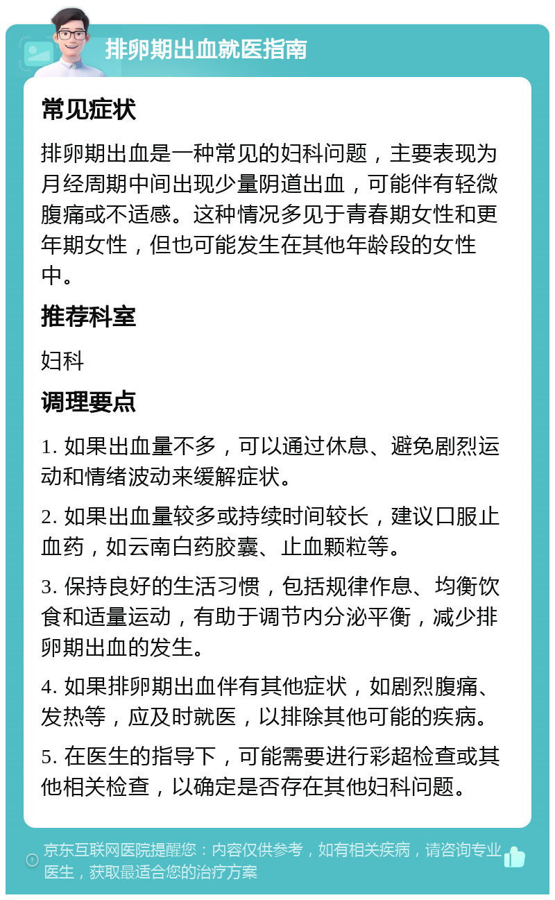 排卵期出血就医指南 常见症状 排卵期出血是一种常见的妇科问题，主要表现为月经周期中间出现少量阴道出血，可能伴有轻微腹痛或不适感。这种情况多见于青春期女性和更年期女性，但也可能发生在其他年龄段的女性中。 推荐科室 妇科 调理要点 1. 如果出血量不多，可以通过休息、避免剧烈运动和情绪波动来缓解症状。 2. 如果出血量较多或持续时间较长，建议口服止血药，如云南白药胶囊、止血颗粒等。 3. 保持良好的生活习惯，包括规律作息、均衡饮食和适量运动，有助于调节内分泌平衡，减少排卵期出血的发生。 4. 如果排卵期出血伴有其他症状，如剧烈腹痛、发热等，应及时就医，以排除其他可能的疾病。 5. 在医生的指导下，可能需要进行彩超检查或其他相关检查，以确定是否存在其他妇科问题。