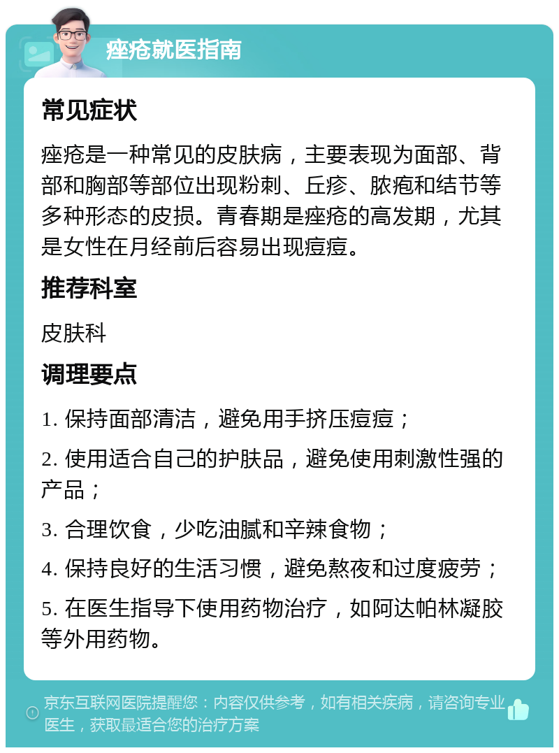 痤疮就医指南 常见症状 痤疮是一种常见的皮肤病，主要表现为面部、背部和胸部等部位出现粉刺、丘疹、脓疱和结节等多种形态的皮损。青春期是痤疮的高发期，尤其是女性在月经前后容易出现痘痘。 推荐科室 皮肤科 调理要点 1. 保持面部清洁，避免用手挤压痘痘； 2. 使用适合自己的护肤品，避免使用刺激性强的产品； 3. 合理饮食，少吃油腻和辛辣食物； 4. 保持良好的生活习惯，避免熬夜和过度疲劳； 5. 在医生指导下使用药物治疗，如阿达帕林凝胶等外用药物。