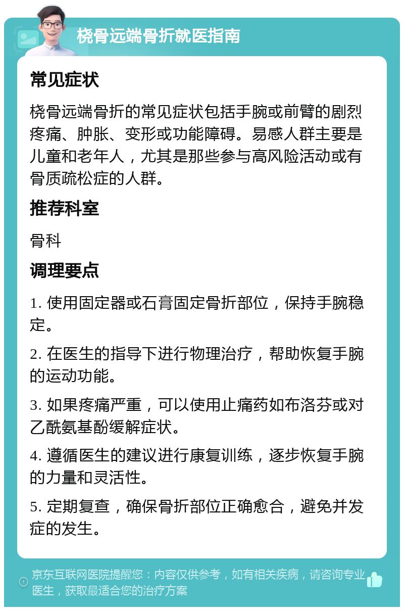 桡骨远端骨折就医指南 常见症状 桡骨远端骨折的常见症状包括手腕或前臂的剧烈疼痛、肿胀、变形或功能障碍。易感人群主要是儿童和老年人，尤其是那些参与高风险活动或有骨质疏松症的人群。 推荐科室 骨科 调理要点 1. 使用固定器或石膏固定骨折部位，保持手腕稳定。 2. 在医生的指导下进行物理治疗，帮助恢复手腕的运动功能。 3. 如果疼痛严重，可以使用止痛药如布洛芬或对乙酰氨基酚缓解症状。 4. 遵循医生的建议进行康复训练，逐步恢复手腕的力量和灵活性。 5. 定期复查，确保骨折部位正确愈合，避免并发症的发生。