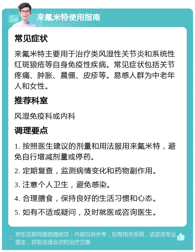 来氟米特使用指南 常见症状 来氟米特主要用于治疗类风湿性关节炎和系统性红斑狼疮等自身免疫性疾病。常见症状包括关节疼痛、肿胀、晨僵、皮疹等。易感人群为中老年人和女性。 推荐科室 风湿免疫科或内科 调理要点 1. 按照医生建议的剂量和用法服用来氟米特，避免自行增减剂量或停药。 2. 定期复查，监测病情变化和药物副作用。 3. 注意个人卫生，避免感染。 4. 合理膳食，保持良好的生活习惯和心态。 5. 如有不适或疑问，及时就医或咨询医生。