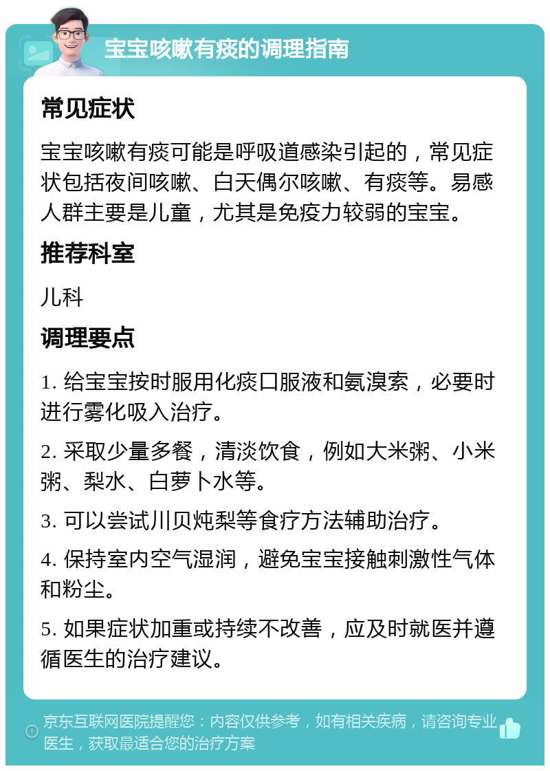 宝宝咳嗽有痰的调理指南 常见症状 宝宝咳嗽有痰可能是呼吸道感染引起的，常见症状包括夜间咳嗽、白天偶尔咳嗽、有痰等。易感人群主要是儿童，尤其是免疫力较弱的宝宝。 推荐科室 儿科 调理要点 1. 给宝宝按时服用化痰口服液和氨溴索，必要时进行雾化吸入治疗。 2. 采取少量多餐，清淡饮食，例如大米粥、小米粥、梨水、白萝卜水等。 3. 可以尝试川贝炖梨等食疗方法辅助治疗。 4. 保持室内空气湿润，避免宝宝接触刺激性气体和粉尘。 5. 如果症状加重或持续不改善，应及时就医并遵循医生的治疗建议。