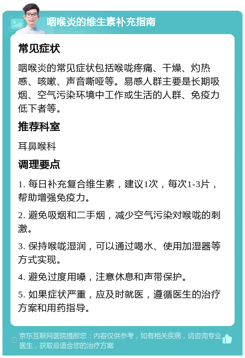 咽喉炎的维生素补充指南 常见症状 咽喉炎的常见症状包括喉咙疼痛、干燥、灼热感、咳嗽、声音嘶哑等。易感人群主要是长期吸烟、空气污染环境中工作或生活的人群、免疫力低下者等。 推荐科室 耳鼻喉科 调理要点 1. 每日补充复合维生素，建议1次，每次1-3片，帮助增强免疫力。 2. 避免吸烟和二手烟，减少空气污染对喉咙的刺激。 3. 保持喉咙湿润，可以通过喝水、使用加湿器等方式实现。 4. 避免过度用嗓，注意休息和声带保护。 5. 如果症状严重，应及时就医，遵循医生的治疗方案和用药指导。