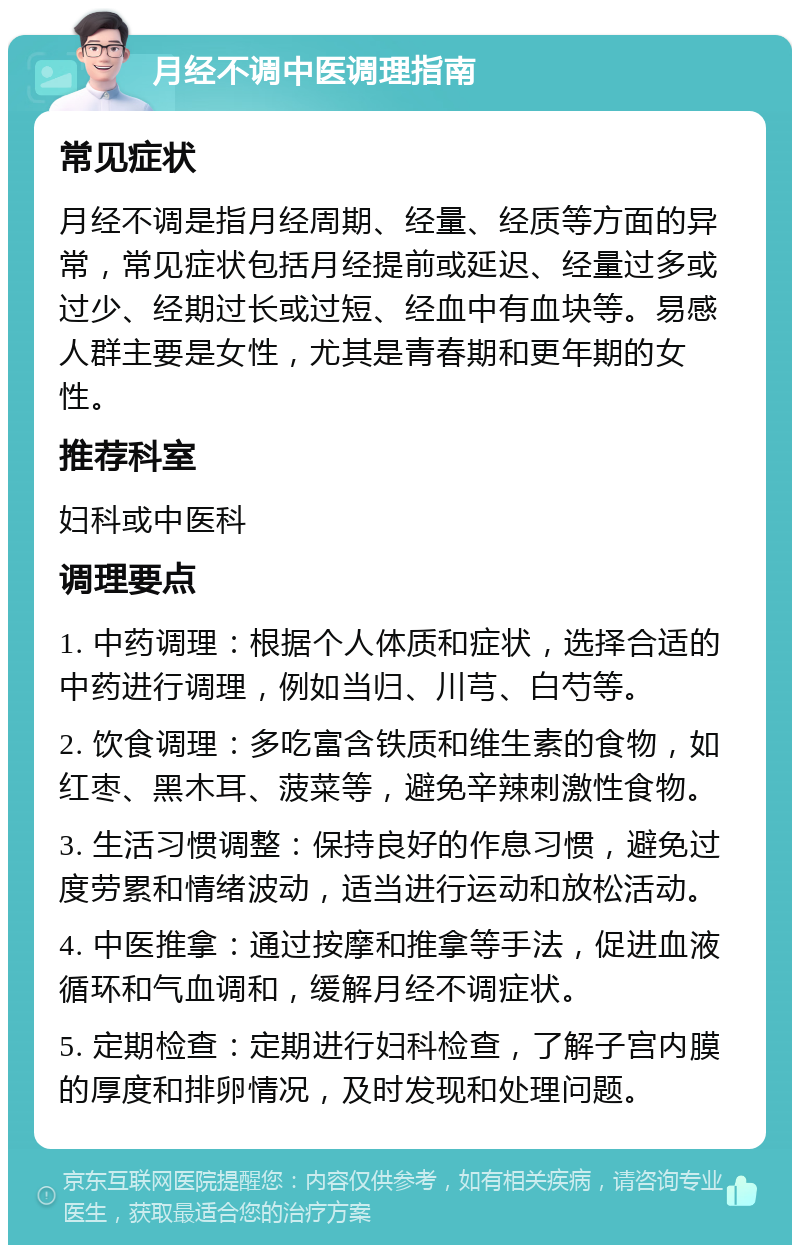 月经不调中医调理指南 常见症状 月经不调是指月经周期、经量、经质等方面的异常，常见症状包括月经提前或延迟、经量过多或过少、经期过长或过短、经血中有血块等。易感人群主要是女性，尤其是青春期和更年期的女性。 推荐科室 妇科或中医科 调理要点 1. 中药调理：根据个人体质和症状，选择合适的中药进行调理，例如当归、川芎、白芍等。 2. 饮食调理：多吃富含铁质和维生素的食物，如红枣、黑木耳、菠菜等，避免辛辣刺激性食物。 3. 生活习惯调整：保持良好的作息习惯，避免过度劳累和情绪波动，适当进行运动和放松活动。 4. 中医推拿：通过按摩和推拿等手法，促进血液循环和气血调和，缓解月经不调症状。 5. 定期检查：定期进行妇科检查，了解子宫内膜的厚度和排卵情况，及时发现和处理问题。