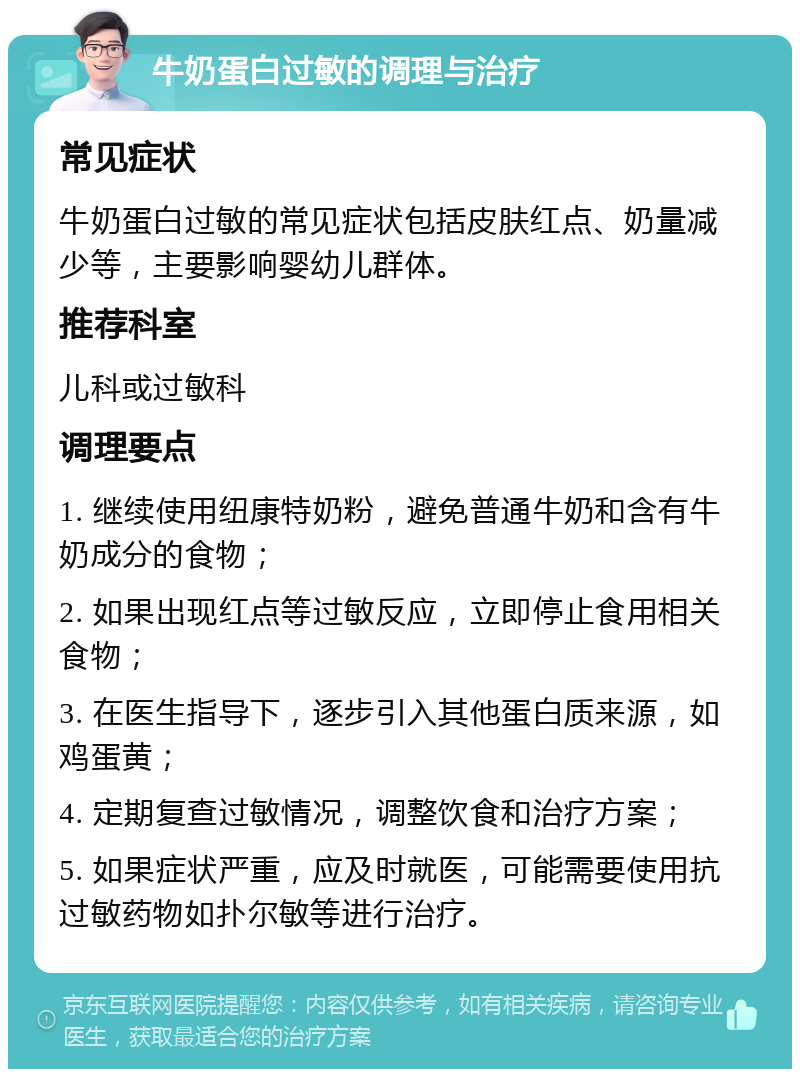 牛奶蛋白过敏的调理与治疗 常见症状 牛奶蛋白过敏的常见症状包括皮肤红点、奶量减少等，主要影响婴幼儿群体。 推荐科室 儿科或过敏科 调理要点 1. 继续使用纽康特奶粉，避免普通牛奶和含有牛奶成分的食物； 2. 如果出现红点等过敏反应，立即停止食用相关食物； 3. 在医生指导下，逐步引入其他蛋白质来源，如鸡蛋黄； 4. 定期复查过敏情况，调整饮食和治疗方案； 5. 如果症状严重，应及时就医，可能需要使用抗过敏药物如扑尔敏等进行治疗。