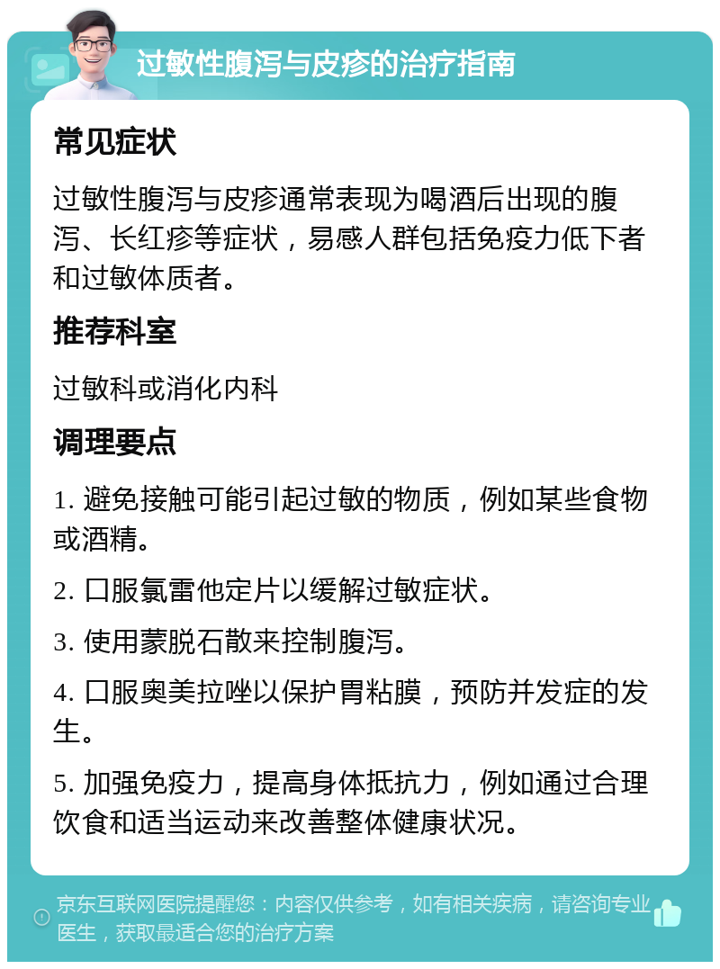 过敏性腹泻与皮疹的治疗指南 常见症状 过敏性腹泻与皮疹通常表现为喝酒后出现的腹泻、长红疹等症状，易感人群包括免疫力低下者和过敏体质者。 推荐科室 过敏科或消化内科 调理要点 1. 避免接触可能引起过敏的物质，例如某些食物或酒精。 2. 口服氯雷他定片以缓解过敏症状。 3. 使用蒙脱石散来控制腹泻。 4. 口服奥美拉唑以保护胃粘膜，预防并发症的发生。 5. 加强免疫力，提高身体抵抗力，例如通过合理饮食和适当运动来改善整体健康状况。