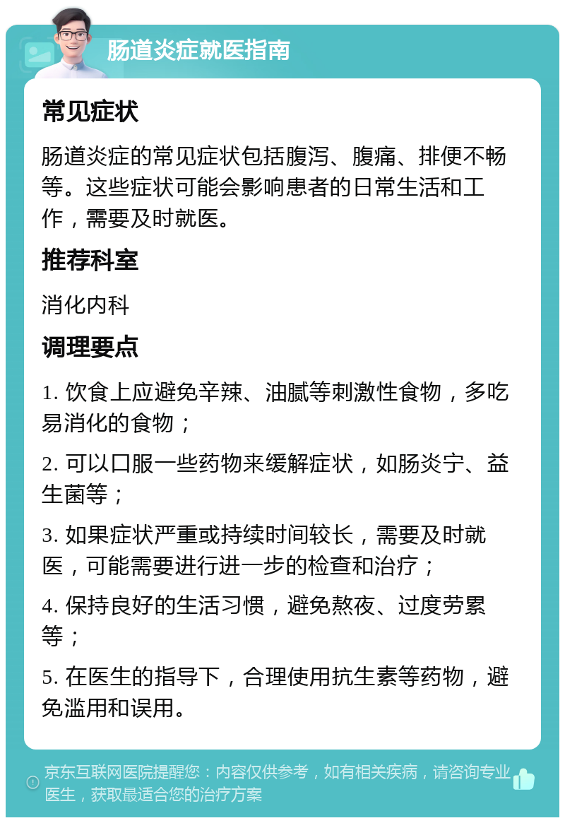 肠道炎症就医指南 常见症状 肠道炎症的常见症状包括腹泻、腹痛、排便不畅等。这些症状可能会影响患者的日常生活和工作，需要及时就医。 推荐科室 消化内科 调理要点 1. 饮食上应避免辛辣、油腻等刺激性食物，多吃易消化的食物； 2. 可以口服一些药物来缓解症状，如肠炎宁、益生菌等； 3. 如果症状严重或持续时间较长，需要及时就医，可能需要进行进一步的检查和治疗； 4. 保持良好的生活习惯，避免熬夜、过度劳累等； 5. 在医生的指导下，合理使用抗生素等药物，避免滥用和误用。