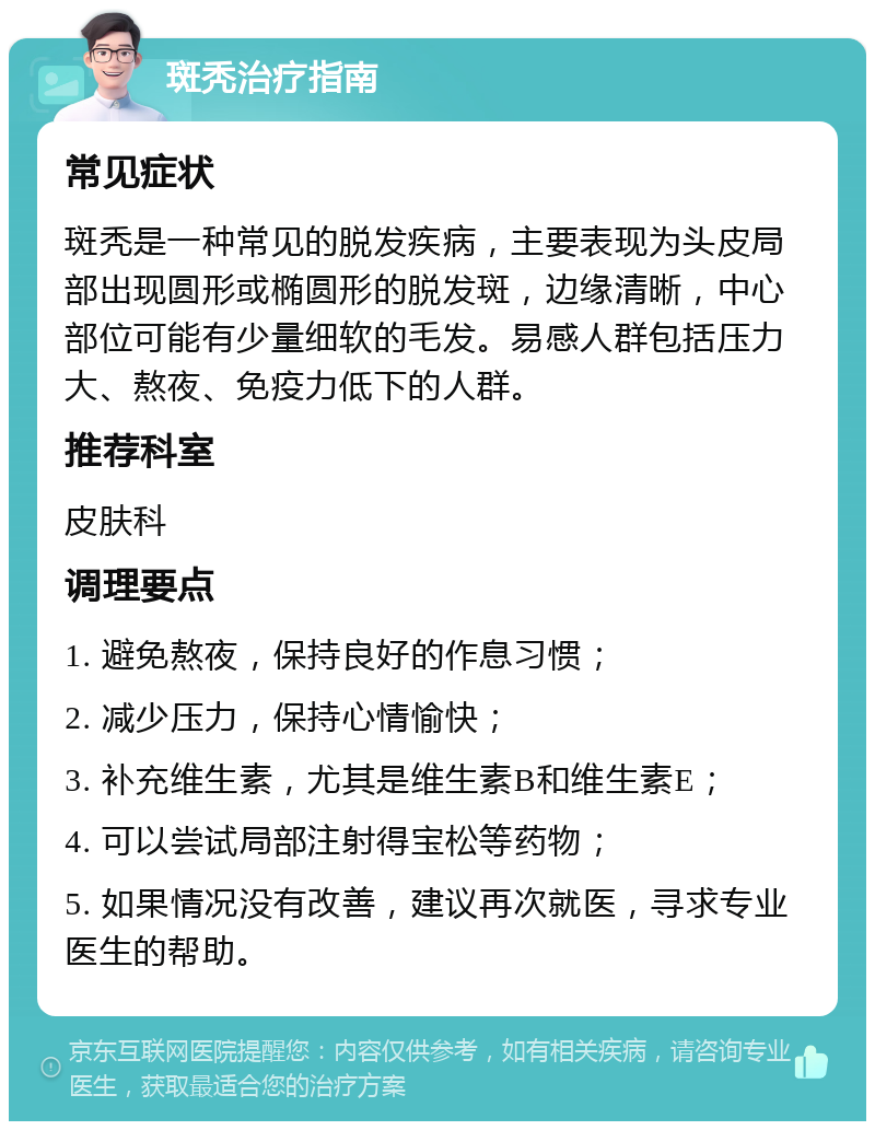 斑秃治疗指南 常见症状 斑秃是一种常见的脱发疾病，主要表现为头皮局部出现圆形或椭圆形的脱发斑，边缘清晰，中心部位可能有少量细软的毛发。易感人群包括压力大、熬夜、免疫力低下的人群。 推荐科室 皮肤科 调理要点 1. 避免熬夜，保持良好的作息习惯； 2. 减少压力，保持心情愉快； 3. 补充维生素，尤其是维生素B和维生素E； 4. 可以尝试局部注射得宝松等药物； 5. 如果情况没有改善，建议再次就医，寻求专业医生的帮助。