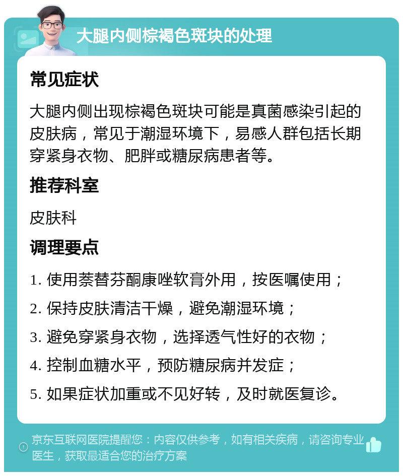 大腿内侧棕褐色斑块的处理 常见症状 大腿内侧出现棕褐色斑块可能是真菌感染引起的皮肤病，常见于潮湿环境下，易感人群包括长期穿紧身衣物、肥胖或糖尿病患者等。 推荐科室 皮肤科 调理要点 1. 使用萘替芬酮康唑软膏外用，按医嘱使用； 2. 保持皮肤清洁干燥，避免潮湿环境； 3. 避免穿紧身衣物，选择透气性好的衣物； 4. 控制血糖水平，预防糖尿病并发症； 5. 如果症状加重或不见好转，及时就医复诊。