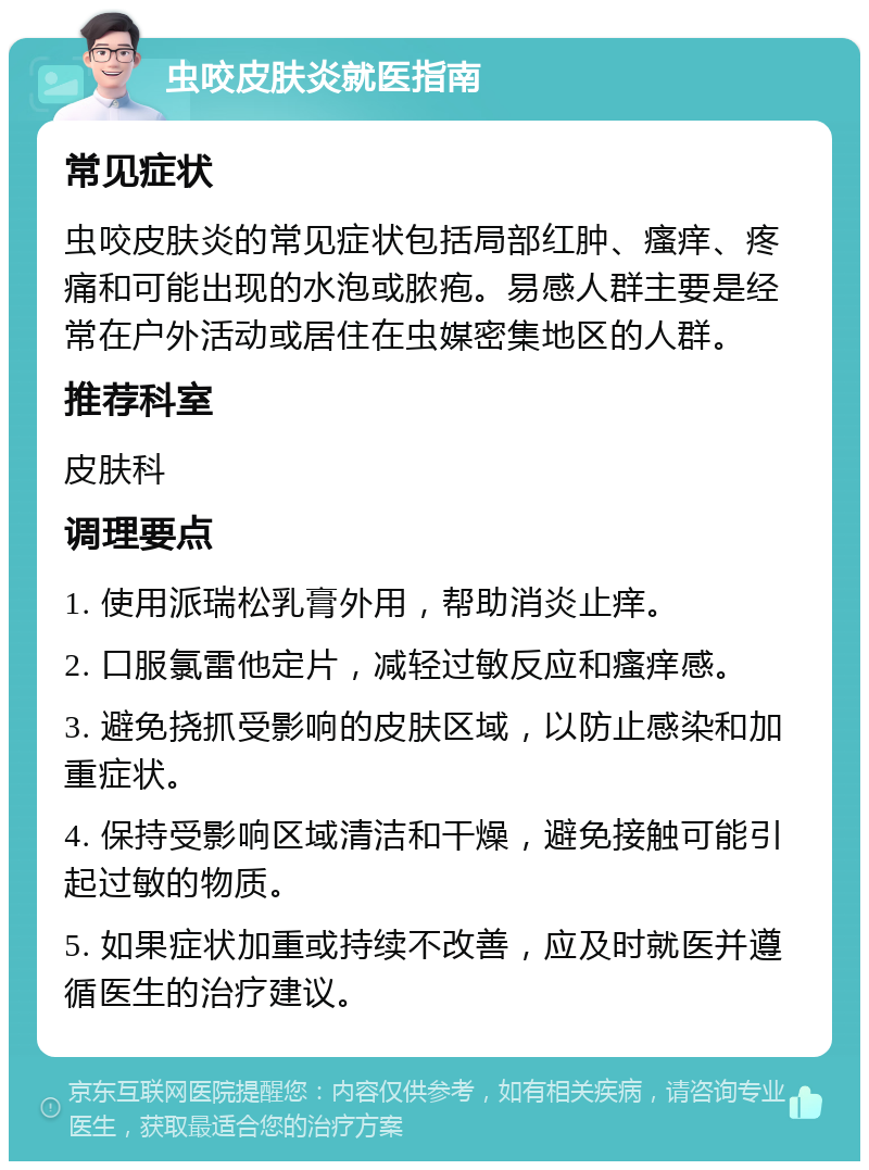 虫咬皮肤炎就医指南 常见症状 虫咬皮肤炎的常见症状包括局部红肿、瘙痒、疼痛和可能出现的水泡或脓疱。易感人群主要是经常在户外活动或居住在虫媒密集地区的人群。 推荐科室 皮肤科 调理要点 1. 使用派瑞松乳膏外用，帮助消炎止痒。 2. 口服氯雷他定片，减轻过敏反应和瘙痒感。 3. 避免挠抓受影响的皮肤区域，以防止感染和加重症状。 4. 保持受影响区域清洁和干燥，避免接触可能引起过敏的物质。 5. 如果症状加重或持续不改善，应及时就医并遵循医生的治疗建议。