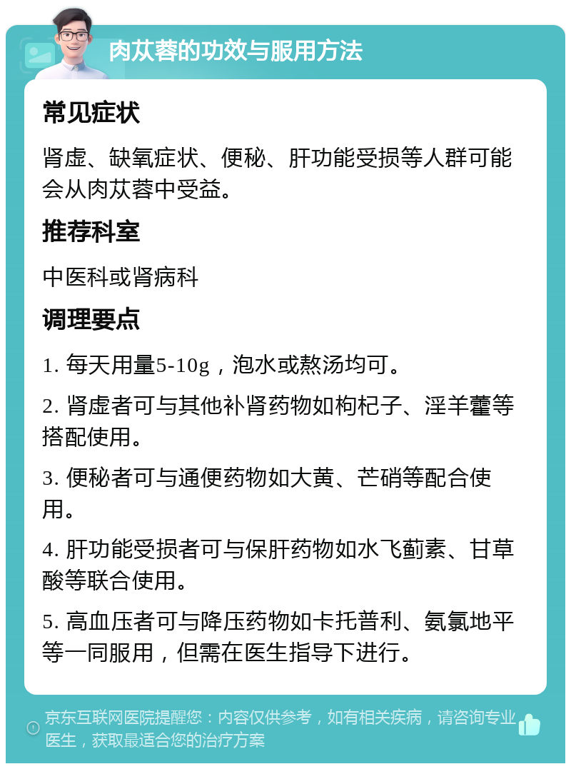 肉苁蓉的功效与服用方法 常见症状 肾虚、缺氧症状、便秘、肝功能受损等人群可能会从肉苁蓉中受益。 推荐科室 中医科或肾病科 调理要点 1. 每天用量5-10g，泡水或熬汤均可。 2. 肾虚者可与其他补肾药物如枸杞子、淫羊藿等搭配使用。 3. 便秘者可与通便药物如大黄、芒硝等配合使用。 4. 肝功能受损者可与保肝药物如水飞蓟素、甘草酸等联合使用。 5. 高血压者可与降压药物如卡托普利、氨氯地平等一同服用，但需在医生指导下进行。