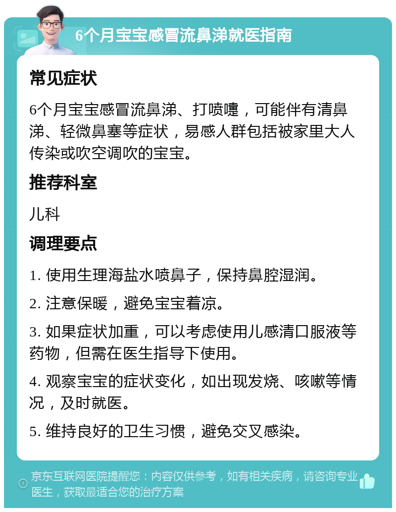 6个月宝宝感冒流鼻涕就医指南 常见症状 6个月宝宝感冒流鼻涕、打喷嚏，可能伴有清鼻涕、轻微鼻塞等症状，易感人群包括被家里大人传染或吹空调吹的宝宝。 推荐科室 儿科 调理要点 1. 使用生理海盐水喷鼻子，保持鼻腔湿润。 2. 注意保暖，避免宝宝着凉。 3. 如果症状加重，可以考虑使用儿感清口服液等药物，但需在医生指导下使用。 4. 观察宝宝的症状变化，如出现发烧、咳嗽等情况，及时就医。 5. 维持良好的卫生习惯，避免交叉感染。