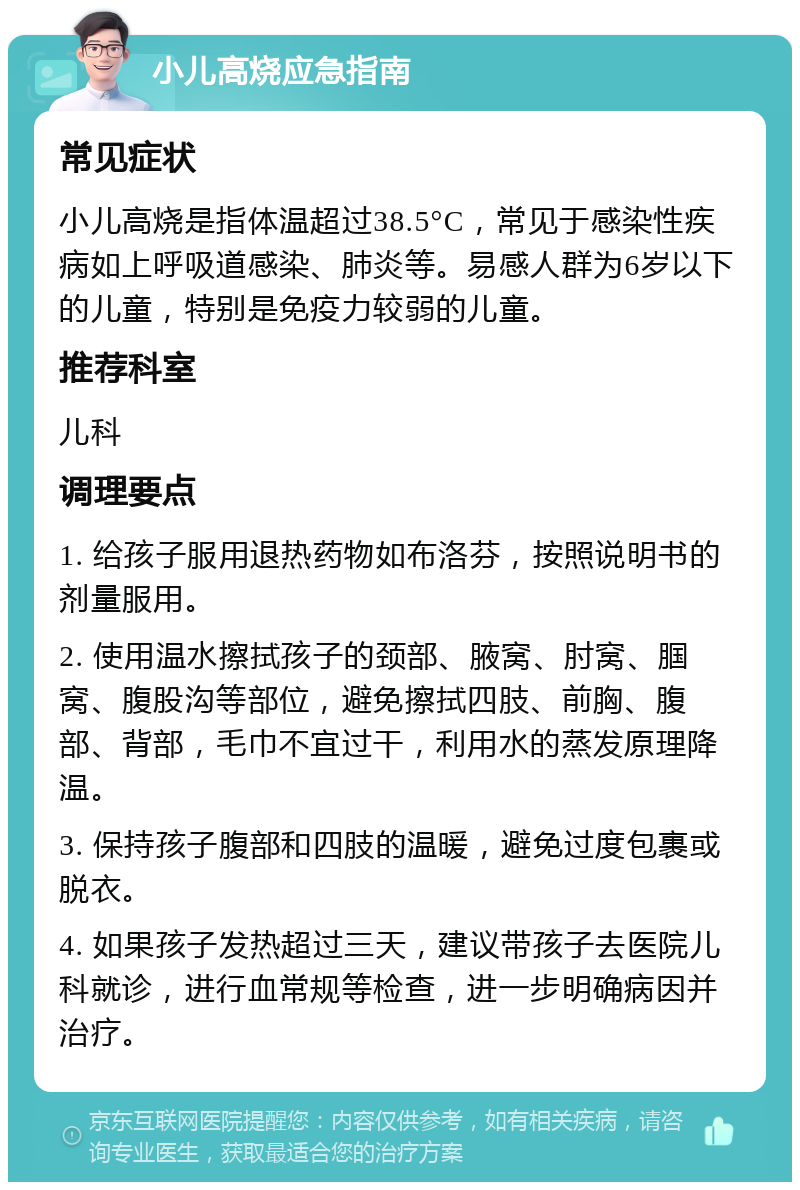 小儿高烧应急指南 常见症状 小儿高烧是指体温超过38.5°C，常见于感染性疾病如上呼吸道感染、肺炎等。易感人群为6岁以下的儿童，特别是免疫力较弱的儿童。 推荐科室 儿科 调理要点 1. 给孩子服用退热药物如布洛芬，按照说明书的剂量服用。 2. 使用温水擦拭孩子的颈部、腋窝、肘窝、腘窝、腹股沟等部位，避免擦拭四肢、前胸、腹部、背部，毛巾不宜过干，利用水的蒸发原理降温。 3. 保持孩子腹部和四肢的温暖，避免过度包裹或脱衣。 4. 如果孩子发热超过三天，建议带孩子去医院儿科就诊，进行血常规等检查，进一步明确病因并治疗。