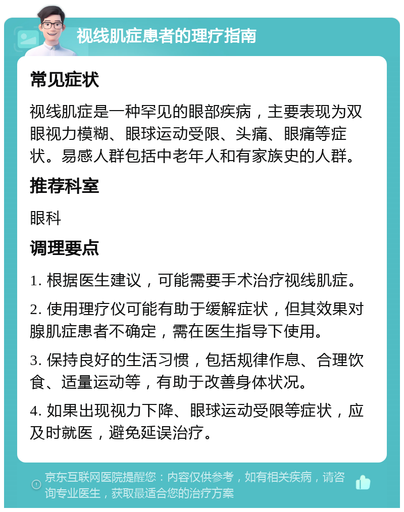 视线肌症患者的理疗指南 常见症状 视线肌症是一种罕见的眼部疾病，主要表现为双眼视力模糊、眼球运动受限、头痛、眼痛等症状。易感人群包括中老年人和有家族史的人群。 推荐科室 眼科 调理要点 1. 根据医生建议，可能需要手术治疗视线肌症。 2. 使用理疗仪可能有助于缓解症状，但其效果对腺肌症患者不确定，需在医生指导下使用。 3. 保持良好的生活习惯，包括规律作息、合理饮食、适量运动等，有助于改善身体状况。 4. 如果出现视力下降、眼球运动受限等症状，应及时就医，避免延误治疗。