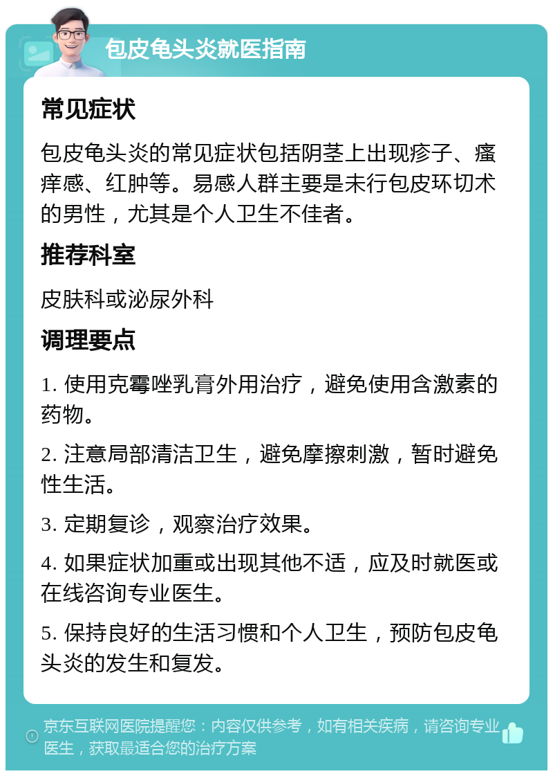 包皮龟头炎就医指南 常见症状 包皮龟头炎的常见症状包括阴茎上出现疹子、瘙痒感、红肿等。易感人群主要是未行包皮环切术的男性，尤其是个人卫生不佳者。 推荐科室 皮肤科或泌尿外科 调理要点 1. 使用克霉唑乳膏外用治疗，避免使用含激素的药物。 2. 注意局部清洁卫生，避免摩擦刺激，暂时避免性生活。 3. 定期复诊，观察治疗效果。 4. 如果症状加重或出现其他不适，应及时就医或在线咨询专业医生。 5. 保持良好的生活习惯和个人卫生，预防包皮龟头炎的发生和复发。