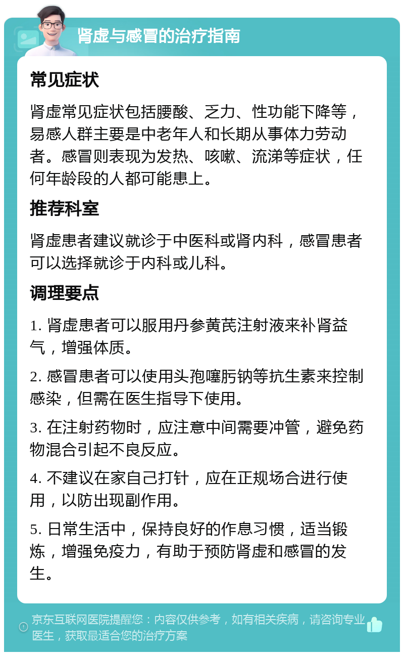 肾虚与感冒的治疗指南 常见症状 肾虚常见症状包括腰酸、乏力、性功能下降等，易感人群主要是中老年人和长期从事体力劳动者。感冒则表现为发热、咳嗽、流涕等症状，任何年龄段的人都可能患上。 推荐科室 肾虚患者建议就诊于中医科或肾内科，感冒患者可以选择就诊于内科或儿科。 调理要点 1. 肾虚患者可以服用丹参黄芪注射液来补肾益气，增强体质。 2. 感冒患者可以使用头孢噻肟钠等抗生素来控制感染，但需在医生指导下使用。 3. 在注射药物时，应注意中间需要冲管，避免药物混合引起不良反应。 4. 不建议在家自己打针，应在正规场合进行使用，以防出现副作用。 5. 日常生活中，保持良好的作息习惯，适当锻炼，增强免疫力，有助于预防肾虚和感冒的发生。