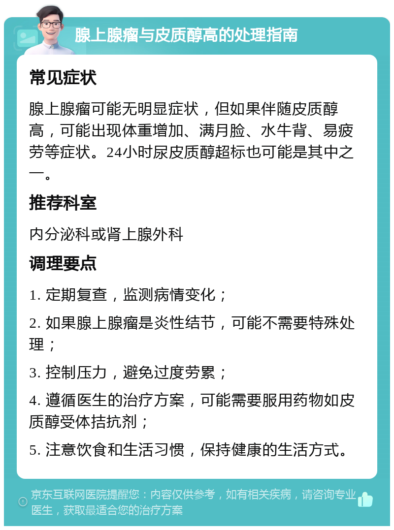 腺上腺瘤与皮质醇高的处理指南 常见症状 腺上腺瘤可能无明显症状，但如果伴随皮质醇高，可能出现体重增加、满月脸、水牛背、易疲劳等症状。24小时尿皮质醇超标也可能是其中之一。 推荐科室 内分泌科或肾上腺外科 调理要点 1. 定期复查，监测病情变化； 2. 如果腺上腺瘤是炎性结节，可能不需要特殊处理； 3. 控制压力，避免过度劳累； 4. 遵循医生的治疗方案，可能需要服用药物如皮质醇受体拮抗剂； 5. 注意饮食和生活习惯，保持健康的生活方式。