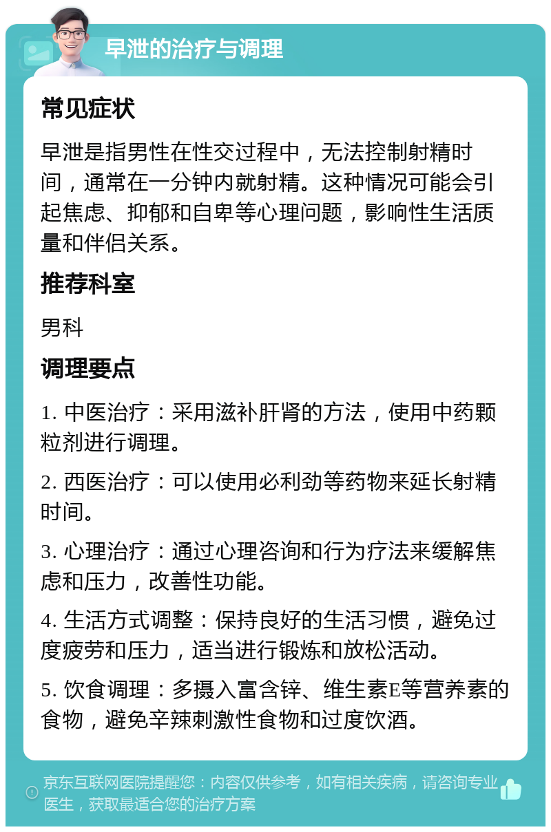 早泄的治疗与调理 常见症状 早泄是指男性在性交过程中，无法控制射精时间，通常在一分钟内就射精。这种情况可能会引起焦虑、抑郁和自卑等心理问题，影响性生活质量和伴侣关系。 推荐科室 男科 调理要点 1. 中医治疗：采用滋补肝肾的方法，使用中药颗粒剂进行调理。 2. 西医治疗：可以使用必利劲等药物来延长射精时间。 3. 心理治疗：通过心理咨询和行为疗法来缓解焦虑和压力，改善性功能。 4. 生活方式调整：保持良好的生活习惯，避免过度疲劳和压力，适当进行锻炼和放松活动。 5. 饮食调理：多摄入富含锌、维生素E等营养素的食物，避免辛辣刺激性食物和过度饮酒。