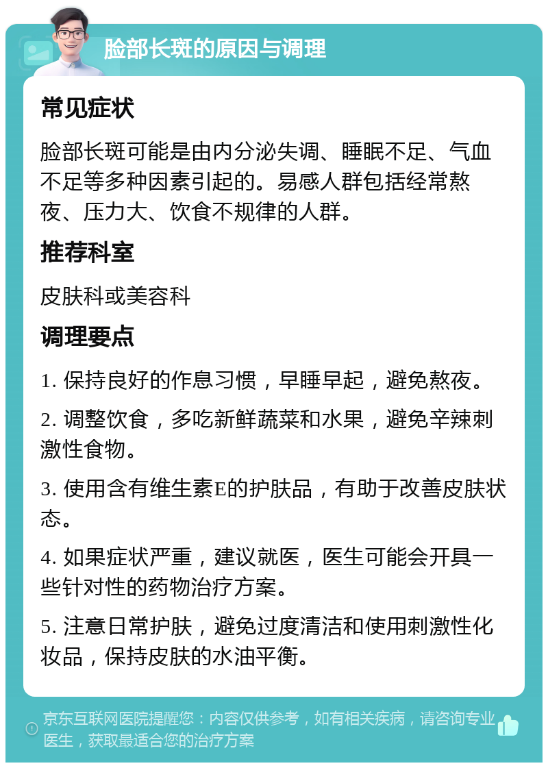 脸部长斑的原因与调理 常见症状 脸部长斑可能是由内分泌失调、睡眠不足、气血不足等多种因素引起的。易感人群包括经常熬夜、压力大、饮食不规律的人群。 推荐科室 皮肤科或美容科 调理要点 1. 保持良好的作息习惯，早睡早起，避免熬夜。 2. 调整饮食，多吃新鲜蔬菜和水果，避免辛辣刺激性食物。 3. 使用含有维生素E的护肤品，有助于改善皮肤状态。 4. 如果症状严重，建议就医，医生可能会开具一些针对性的药物治疗方案。 5. 注意日常护肤，避免过度清洁和使用刺激性化妆品，保持皮肤的水油平衡。